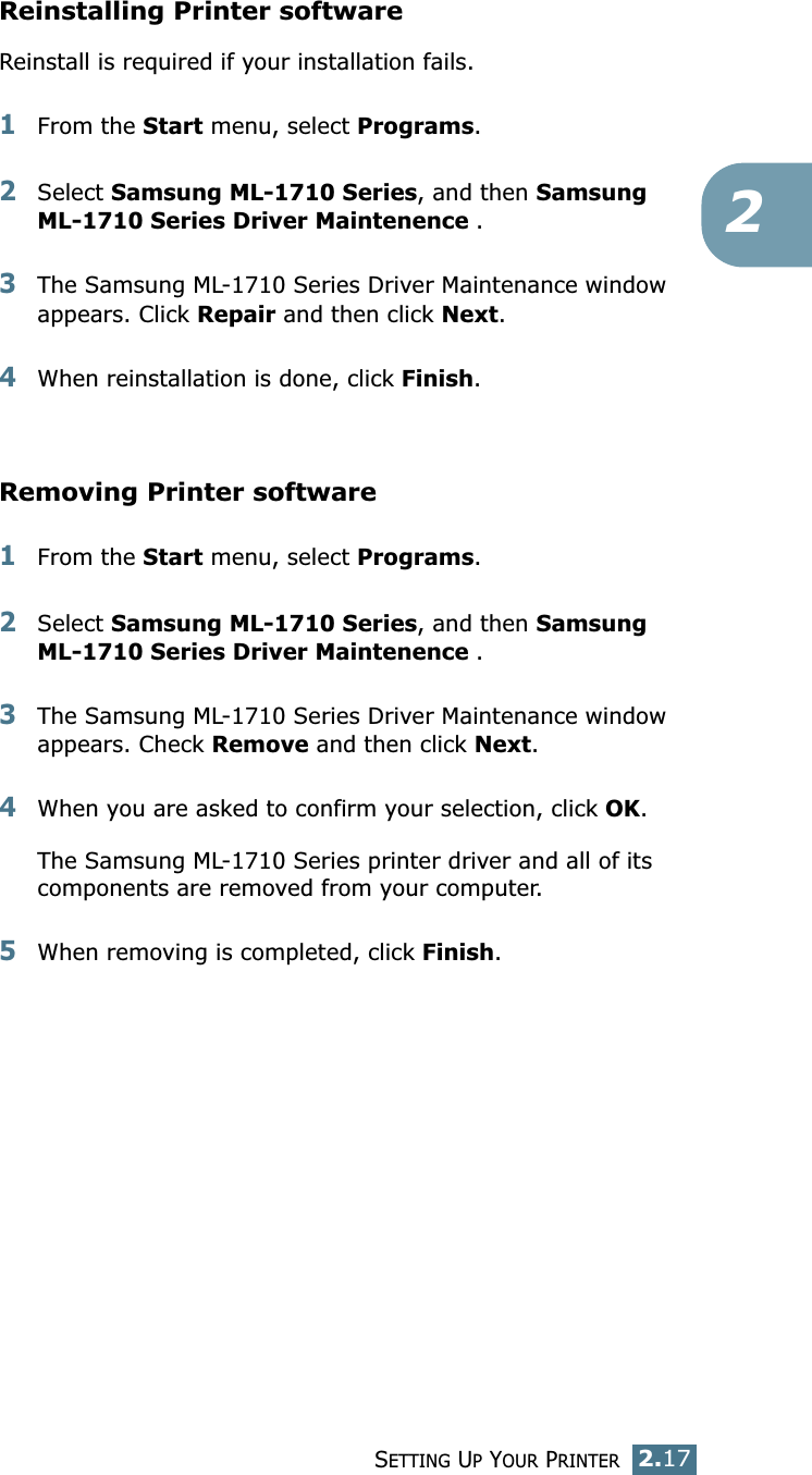 SETTING UP YOUR PRINTER2.172Reinstalling Printer softwareReinstall is required if your installation fails.1From the Start menu, select Programs.2Select Samsung ML-1710 Series, and then Samsung ML-1710 Series Driver Maintenence .3The Samsung ML-1710 Series Driver Maintenance window appears. Click Repair and then click Next. 4When reinstallation is done, click Finish. Removing Printer software1From the Start menu, select Programs.2Select Samsung ML-1710 Series, and then Samsung ML-1710 Series Driver Maintenence .3The Samsung ML-1710 Series Driver Maintenance window appears. Check Remove and then click Next. 4When you are asked to confirm your selection, click OK. The Samsung ML-1710 Series printer driver and all of its components are removed from your computer. 5When removing is completed, click Finish. 