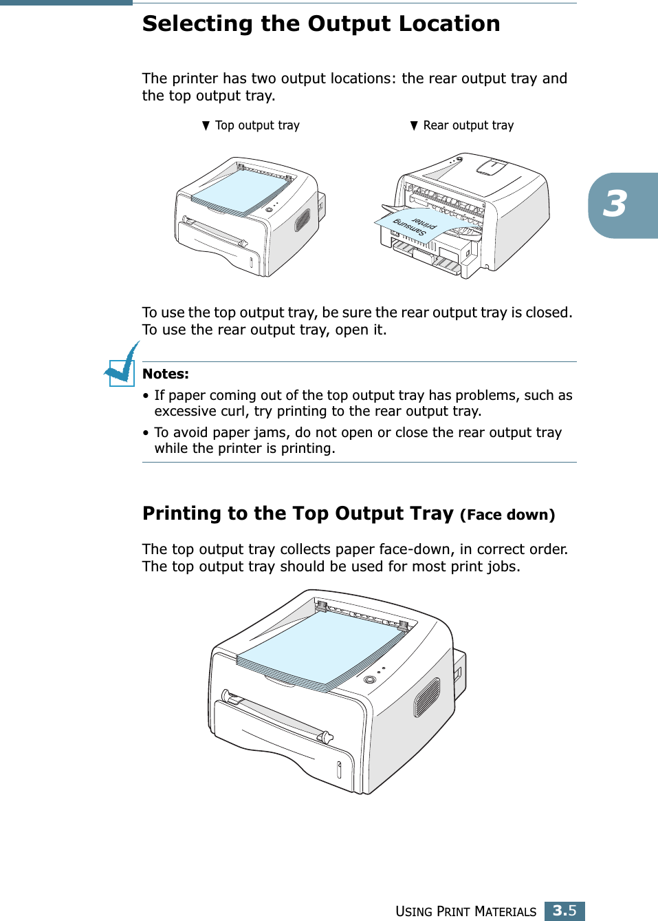USING PRINT MATERIALS3.53Selecting the Output LocationThe printer has two output locations: the rear output tray and the top output tray. To use the top output tray, be sure the rear output tray is closed. To use the rear output tray, open it.Notes:• If paper coming out of the top output tray has problems, such as excessive curl, try printing to the rear output tray.• To avoid paper jams, do not open or close the rear output tray while the printer is printing.Printing to the Top Output Tray (Face down)The top output tray collects paper face-down, in correct order. The top output tray should be used for most print jobs.❷ Top output tray ❷ Rear output tray