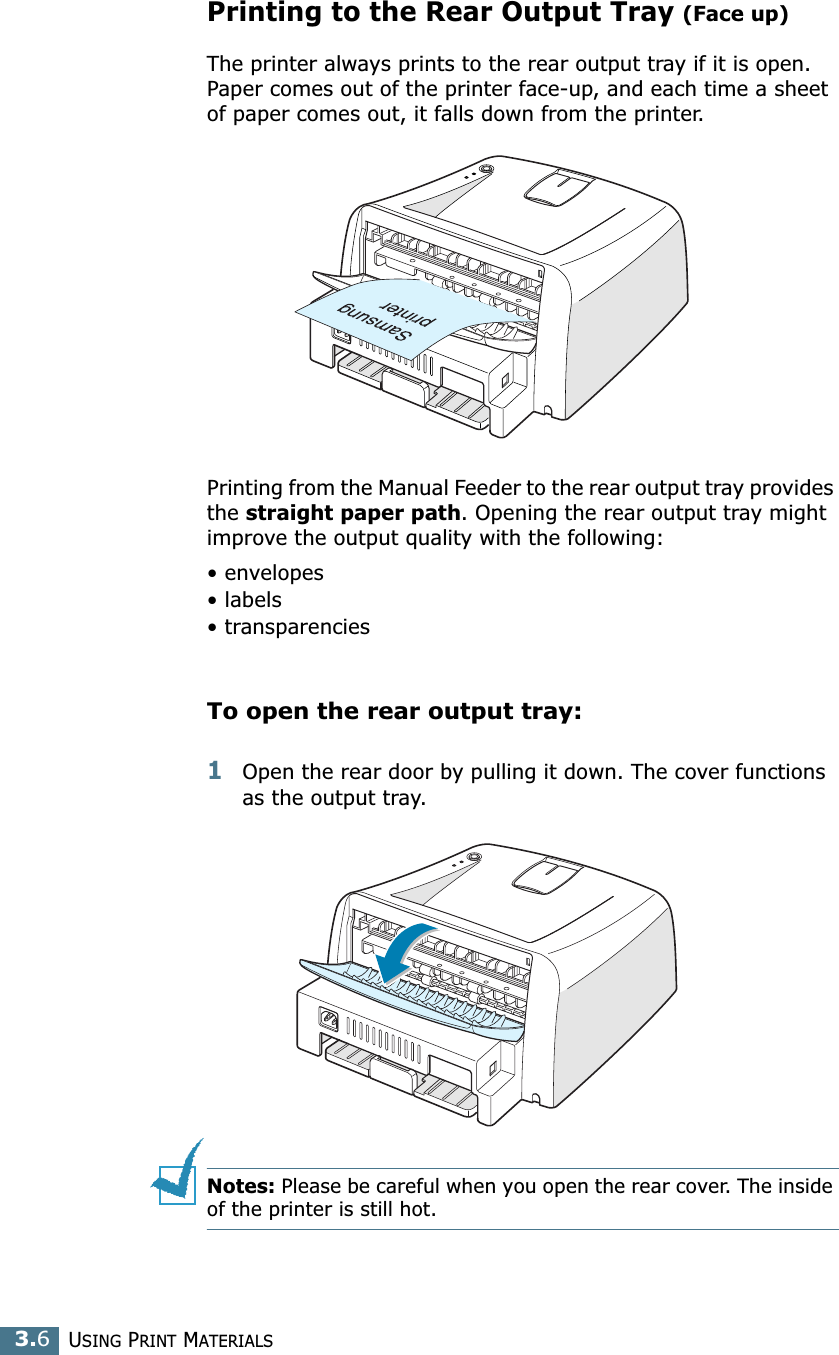 USING PRINT MATERIALS3.6Printing to the Rear Output Tray (Face up)The printer always prints to the rear output tray if it is open. Paper comes out of the printer face-up, and each time a sheet of paper comes out, it falls down from the printer.Printing from the Manual Feeder to the rear output tray provides the straight paper path. Opening the rear output tray might improve the output quality with the following:• envelopes• labels• transparenciesTo open the rear output tray:1Open the rear door by pulling it down. The cover functions as the output tray.Notes: Please be careful when you open the rear cover. The inside of the printer is still hot.
