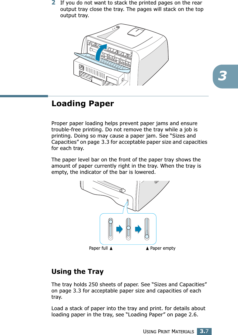 USING PRINT MATERIALS3.732If you do not want to stack the printed pages on the rear output tray close the tray. The pages will stack on the top output tray.Loading PaperProper paper loading helps prevent paper jams and ensure trouble-free printing. Do not remove the tray while a job is printing. Doing so may cause a paper jam. See “Sizes and Capacities” on page 3.3 for acceptable paper size and capacities for each tray. The paper level bar on the front of the paper tray shows the amount of paper currently right in the tray. When the tray is empty, the indicator of the bar is lowered.Using the TrayThe tray holds 250 sheets of paper. See “Sizes and Capacities” on page 3.3 for acceptable paper size and capacities of each tray.Load a stack of paper into the tray and print. for details about loading paper in the tray, see “Loading Paper” on page 2.6. Paper full ➐➐☎Paper empty