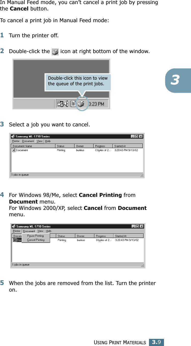 USING PRINT MATERIALS3.93In Manual Feed mode, you can’t cancel a print job by pressing the Cancel button. To cancel a print job in Manual Feed mode:1Turn the printer off. 2Double-click the   icon at right bottom of the window.3Select a job you want to cancel. 4For Windows 98/Me, select Cancel Printing from Document menu. For Windows 2000/XP, select Cancel from Document menu. 5When the jobs are removed from the list. Turn the printer on.Double-click this icon to view the queue of the print jobs. 