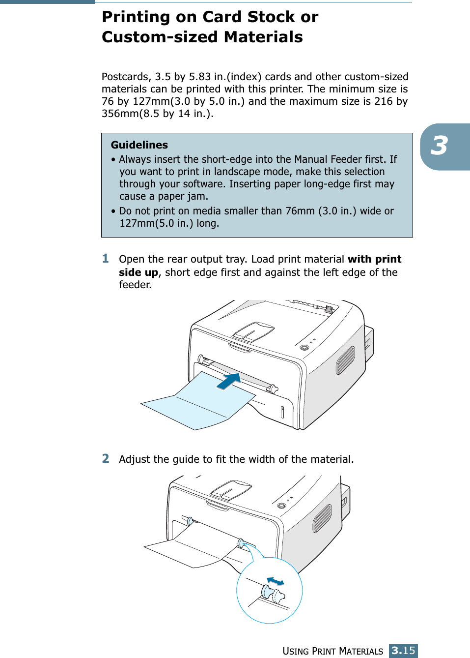 USING PRINT MATERIALS3.153Printing on Card Stock or Custom-sized MaterialsPostcards, 3.5 by 5.83 in.(index) cards and other custom-sized materials can be printed with this printer. The minimum size is 76 by 127mm(3.0 by 5.0 in.) and the maximum size is 216 by 356mm(8.5 by 14 in.).1Open the rear output tray. Load print material with print side up, short edge first and against the left edge of the feeder. 2Adjust the guide to fit the width of the material.Guidelines• Always insert the short-edge into the Manual Feeder first. If you want to print in landscape mode, make this selection through your software. Inserting paper long-edge first may cause a paper jam.• Do not print on media smaller than 76mm (3.0 in.) wide or 127mm(5.0 in.) long.