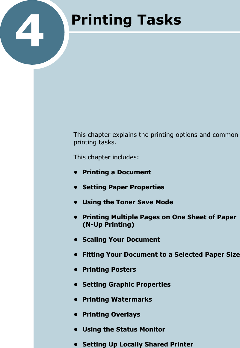 4This chapter explains the printing options and common printing tasks. This chapter includes:• Printing a Document• Setting Paper Properties• Using the Toner Save Mode• Printing Multiple Pages on One Sheet of Paper(N-Up Printing)• Scaling Your Document• Fitting Your Document to a Selected Paper Size• Printing Posters• Setting Graphic Properties• Printing Watermarks• Printing Overlays• Using the Status Monitor• Setting Up Locally Shared PrinterPrinting Tasks