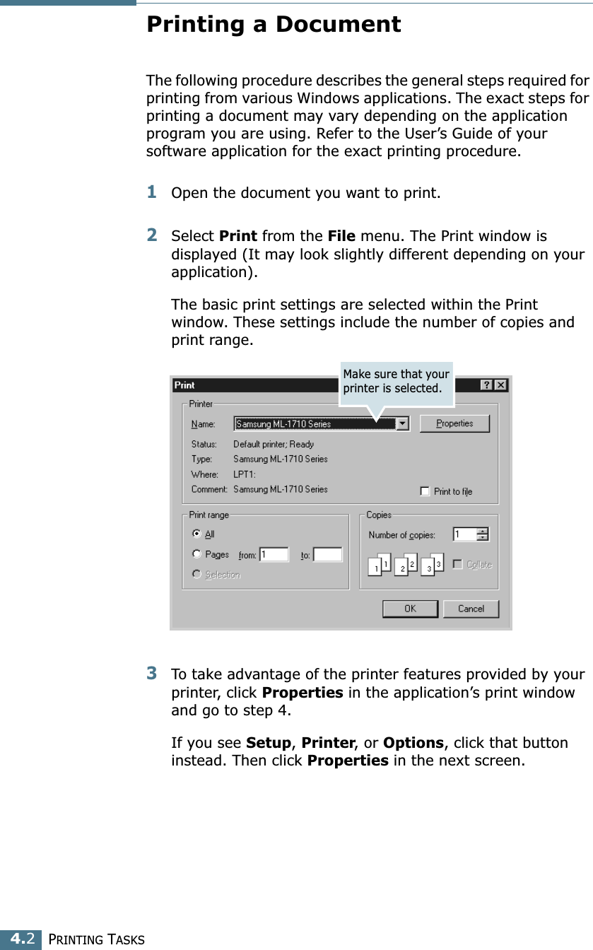 PRINTING TASKS4.2Printing a DocumentThe following procedure describes the general steps required for printing from various Windows applications. The exact steps for printing a document may vary depending on the application program you are using. Refer to the User’s Guide of your software application for the exact printing procedure.1Open the document you want to print.2Select Print from the File menu. The Print window is displayed (It may look slightly different depending on your application). The basic print settings are selected within the Print window. These settings include the number of copies and print range.3To take advantage of the printer features provided by your printer, click Properties in the application’s print window and go to step 4. If you see Setup, Printer, or Options, click that button instead. Then click Properties in the next screen.Make sure that your printer is selected.
