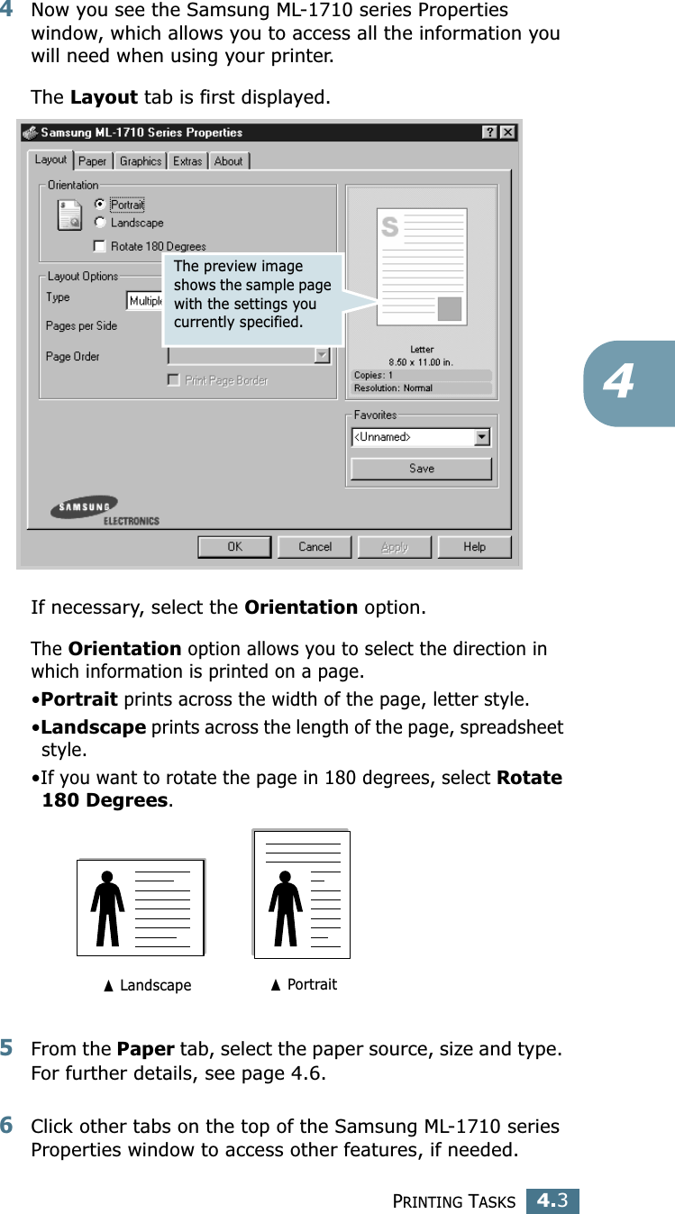 PRINTING TASKS4.344Now you see the Samsung ML-1710 series Properties window, which allows you to access all the information you will need when using your printer. The Layout tab is first displayed.   If necessary, select the Orientation option. The Orientation option allows you to select the direction in which information is printed on a page. •Portrait prints across the width of the page, letter style. •Landscape prints across the length of the page, spreadsheet style. •If you want to rotate the page in 180 degrees, select Rotate 180 Degrees.5From the Paper tab, select the paper source, size and type. For further details, see page 4.6. 6Click other tabs on the top of the Samsung ML-1710 series Properties window to access other features, if needed. The preview image shows the sample page with the settings you currently specified.➐ Landscape ➐ Portrait
