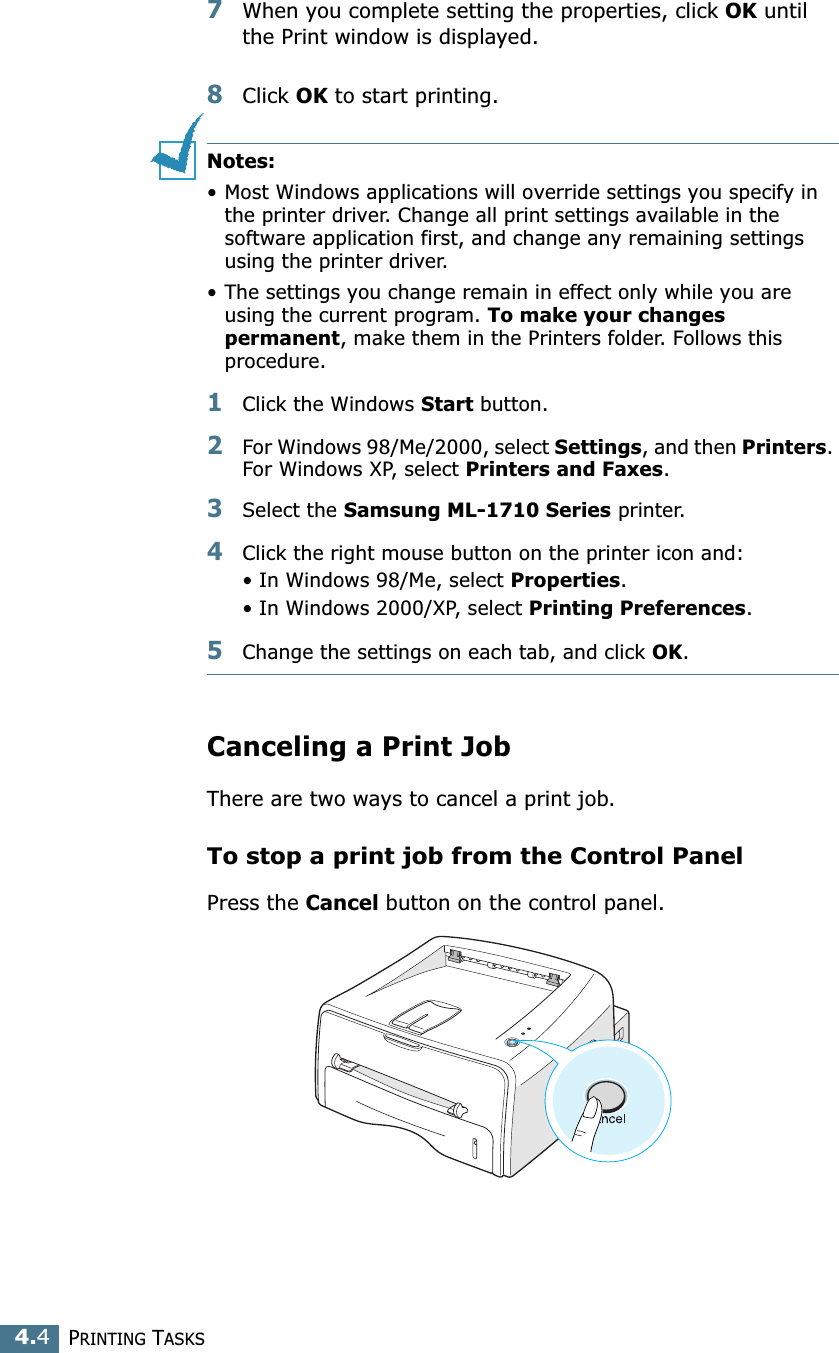 PRINTING TASKS4.47When you complete setting the properties, click OK until the Print window is displayed. 8Click OK to start printing. Notes:• Most Windows applications will override settings you specify in the printer driver. Change all print settings available in the software application first, and change any remaining settings using the printer driver. • The settings you change remain in effect only while you are using the current program. To make your changes permanent, make them in the Printers folder. Follows this procedure.1Click the Windows Start button.2For Windows 98/Me/2000, select Settings, and then Printers. For Windows XP, select Printers and Faxes.3Select the Samsung ML-1710 Series printer.4Click the right mouse button on the printer icon and:• In Windows 98/Me, select Properties.• In Windows 2000/XP, select Printing Preferences.5Change the settings on each tab, and click OK.Canceling a Print JobThere are two ways to cancel a print job.To stop a print job from the Control PanelPress the Cancel button on the control panel. 