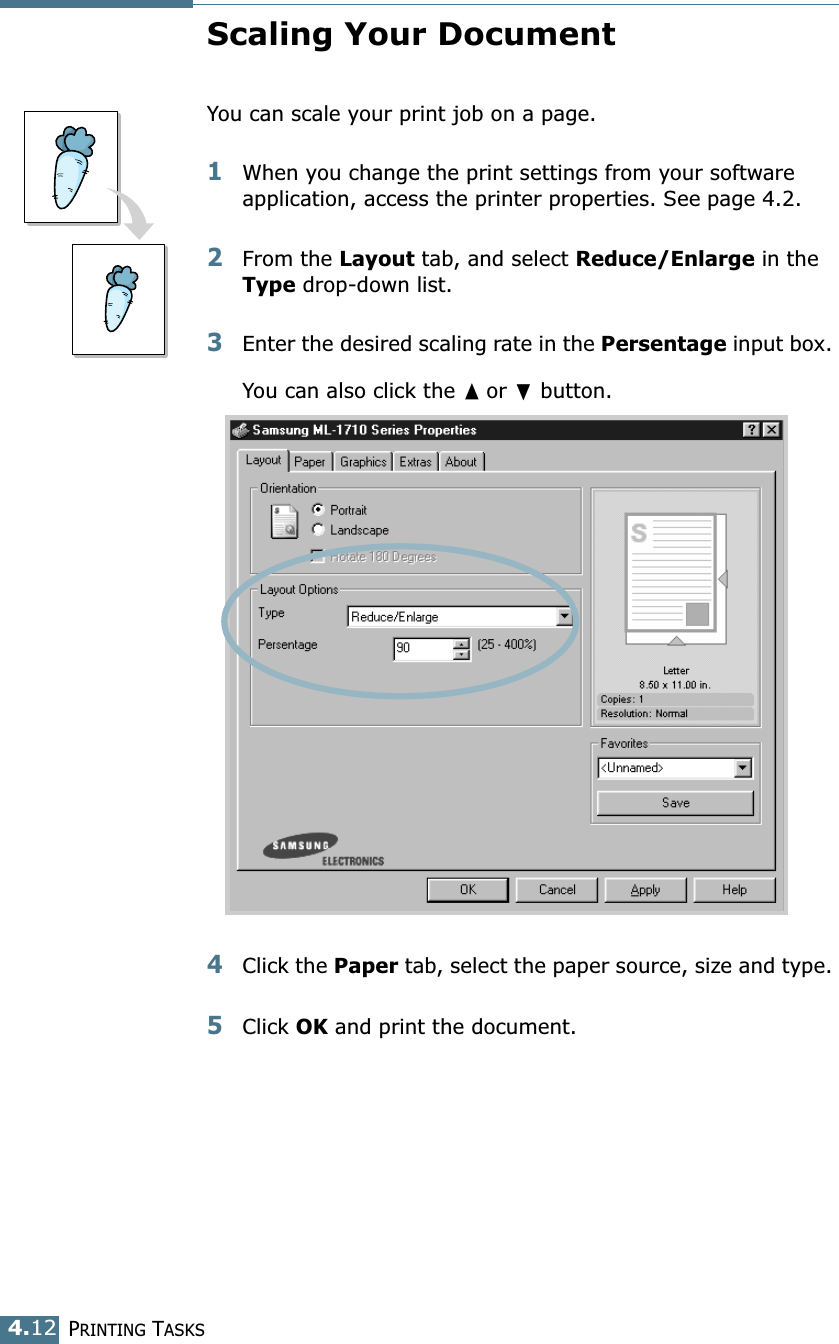 PRINTING TASKS4.12Scaling Your DocumentYou can scale your print job on a page. 1When you change the print settings from your software application, access the printer properties. See page 4.2. 2From the Layout tab, and select Reduce/Enlarge in the Type drop-down list. 3Enter the desired scaling rate in the Persentage input box. You can also click the ➐☎or ❷ button.4Click the Paper tab, select the paper source, size and type. 5Click OK and print the document. 