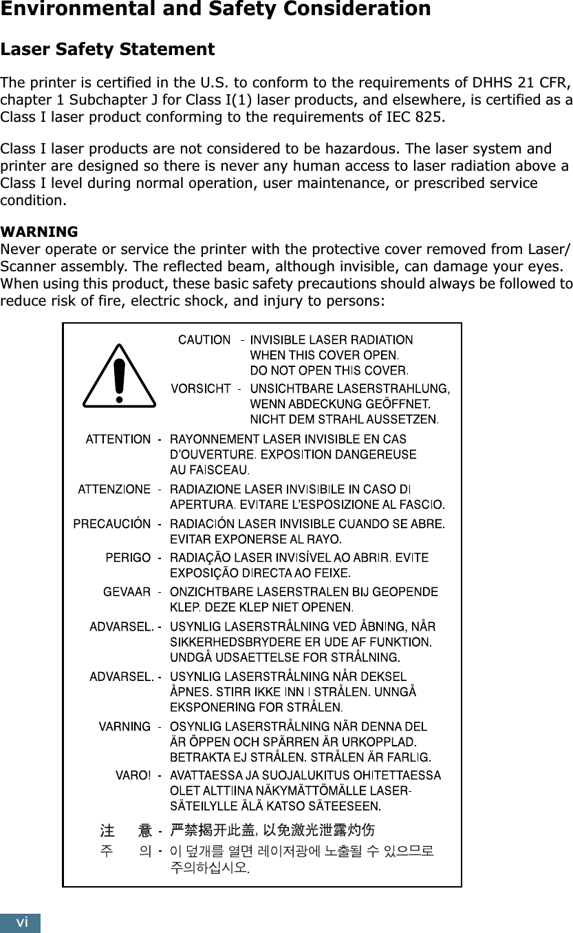 viEnvironmental and Safety ConsiderationLaser Safety StatementThe printer is certified in the U.S. to conform to the requirements of DHHS 21 CFR, chapter 1 Subchapter J for Class I(1) laser products, and elsewhere, is certified as a Class I laser product conforming to the requirements of IEC 825.Class I laser products are not considered to be hazardous. The laser system and printer are designed so there is never any human access to laser radiation above a Class I level during normal operation, user maintenance, or prescribed service condition.WARNING  Never operate or service the printer with the protective cover removed from Laser/Scanner assembly. The reflected beam, although invisible, can damage your eyes.When using this product, these basic safety precautions should always be followed to reduce risk of fire, electric shock, and injury to persons: