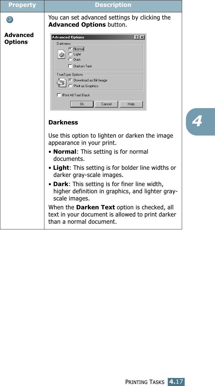 PRINTING TASKS4.174Advanced OptionsYou can set advanced settings by clicking the Advanced Options button. DarknessUse this option to lighten or darken the image appearance in your print.• Normal: This setting is for normal documents.• Light: This setting is for bolder line widths or darker gray-scale images.• Dark: This setting is for finer line width, higher definition in graphics, and lighter gray-scale images.When the Darken Text option is checked, all text in your document is allowed to print darker than a normal document. Property Description➂