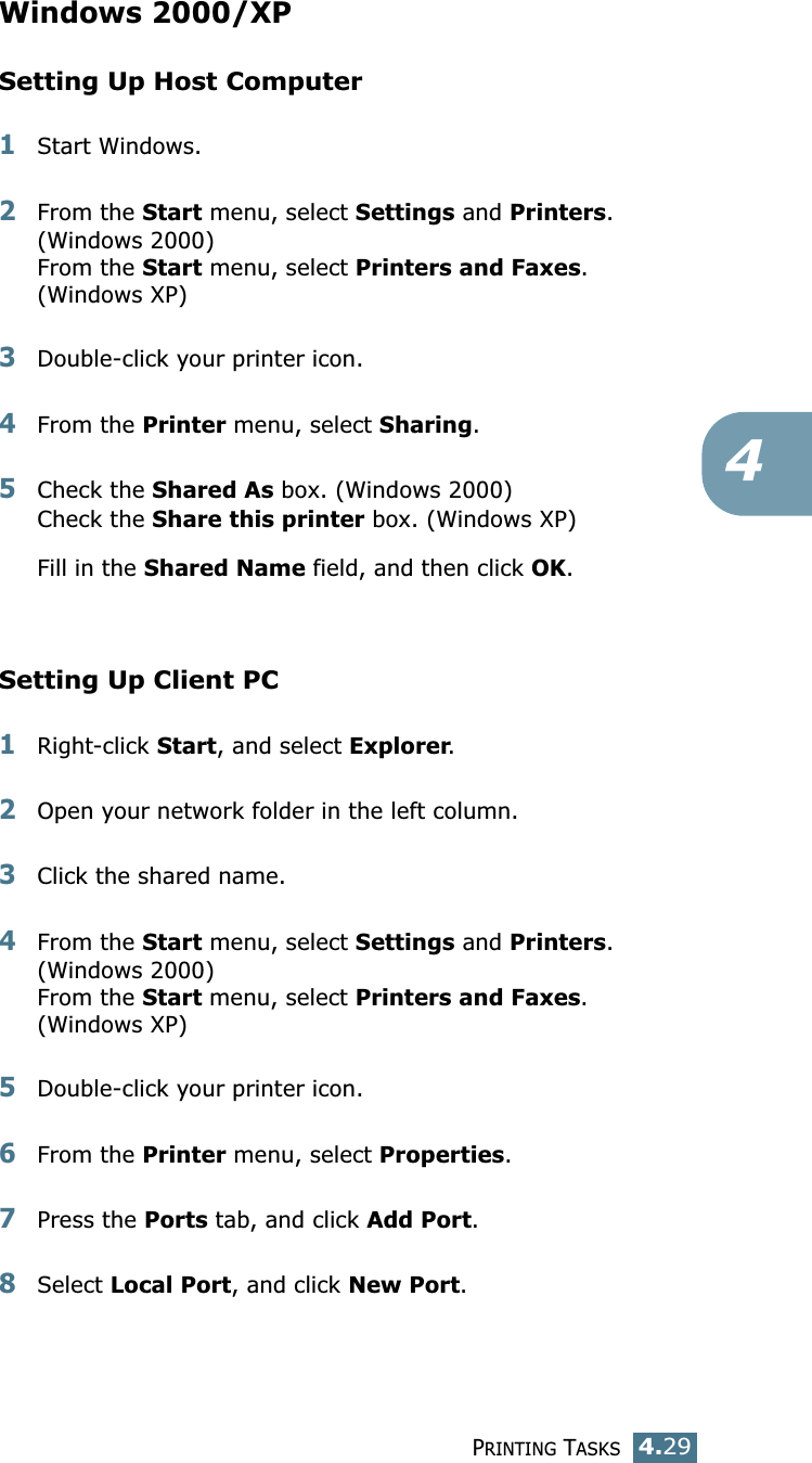 PRINTING TASKS4.294Windows 2000/XPSetting Up Host Computer1Start Windows. 2From the Start menu, select Settings and Printers. (Windows 2000)From the Start menu, select Printers and Faxes. (Windows XP)3Double-click your printer icon. 4From the Printer menu, select Sharing. 5Check the Shared As box. (Windows 2000)Check the Share this printer box. (Windows XP)Fill in the Shared Name field, and then click OK. Setting Up Client PC1Right-click Start, and select Explorer. 2Open your network folder in the left column. 3Click the shared name. 4From the Start menu, select Settings and Printers. (Windows 2000)From the Start menu, select Printers and Faxes.(Windows XP)5Double-click your printer icon. 6From the Printer menu, select Properties. 7Press the Ports tab, and click Add Port. 8Select Local Port, and click New Port. 