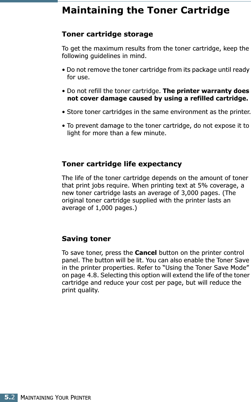 MAINTAINING YOUR PRINTER5.2Maintaining the Toner CartridgeToner cartridge storageTo get the maximum results from the toner cartridge, keep the following guidelines in mind.• Do not remove the toner cartridge from its package until ready for use. • Do not refill the toner cartridge. The printer warranty does not cover damage caused by using a refilled cartridge.• Store toner cartridges in the same environment as the printer.• To prevent damage to the toner cartridge, do not expose it to light for more than a few minute.Toner cartridge life expectancyThe life of the toner cartridge depends on the amount of toner that print jobs require. When printing text at 5% coverage, a new toner cartridge lasts an average of 3,000 pages. (The original toner cartridge supplied with the printer lasts an average of 1,000 pages.)Saving tonerTo save toner, press the Cancel button on the printer control panel. The button will be lit. You can also enable the Toner Save in the printer properties. Refer to “Using the Toner Save Mode” on page 4.8. Selecting this option will extend the life of the toner cartridge and reduce your cost per page, but will reduce the print quality. 