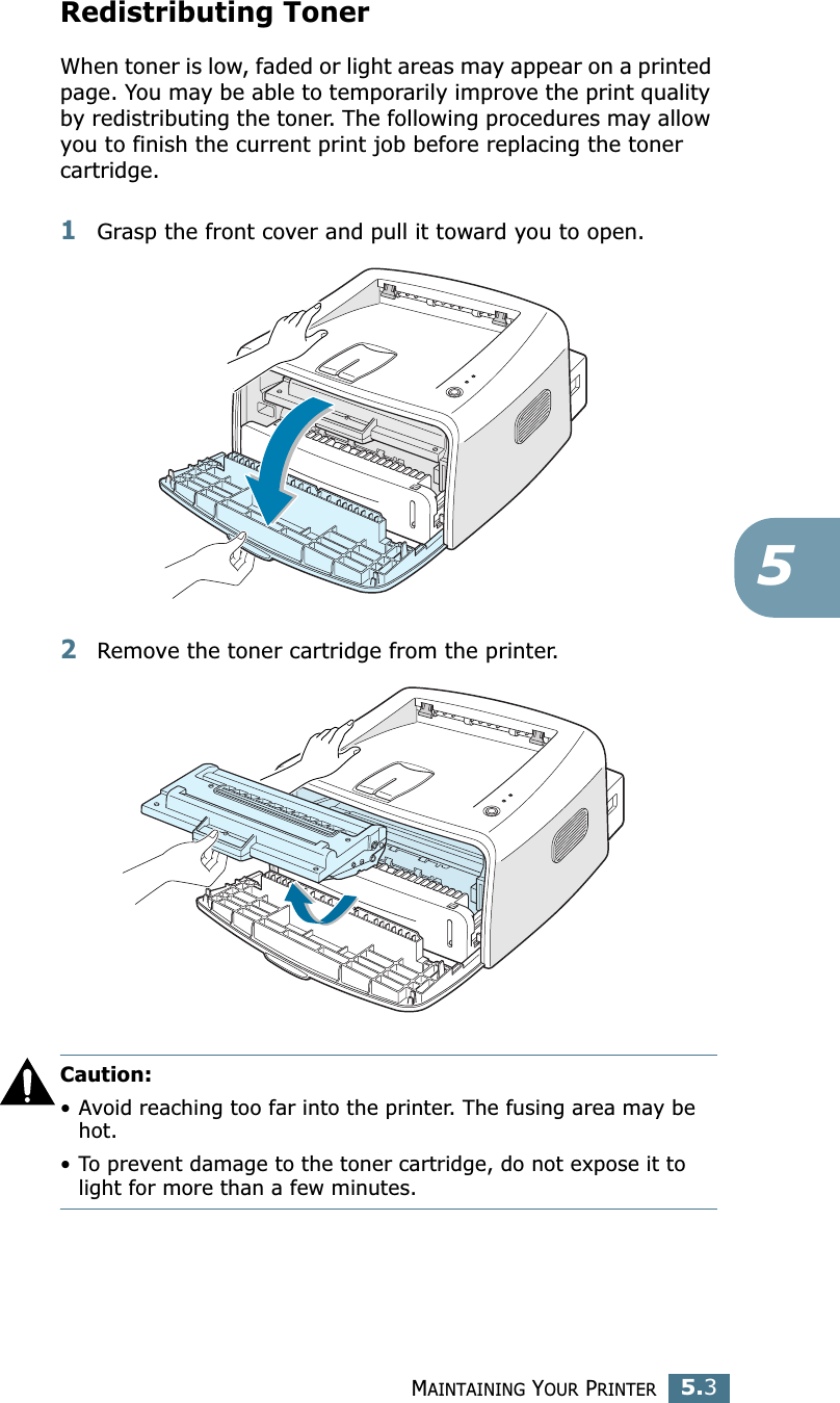 MAINTAINING YOUR PRINTER5.35Redistributing TonerWhen toner is low, faded or light areas may appear on a printed page. You may be able to temporarily improve the print quality by redistributing the toner. The following procedures may allow you to finish the current print job before replacing the toner cartridge.1Grasp the front cover and pull it toward you to open.2Remove the toner cartridge from the printer.Caution: • Avoid reaching too far into the printer. The fusing area may be hot.• To prevent damage to the toner cartridge, do not expose it to light for more than a few minutes.
