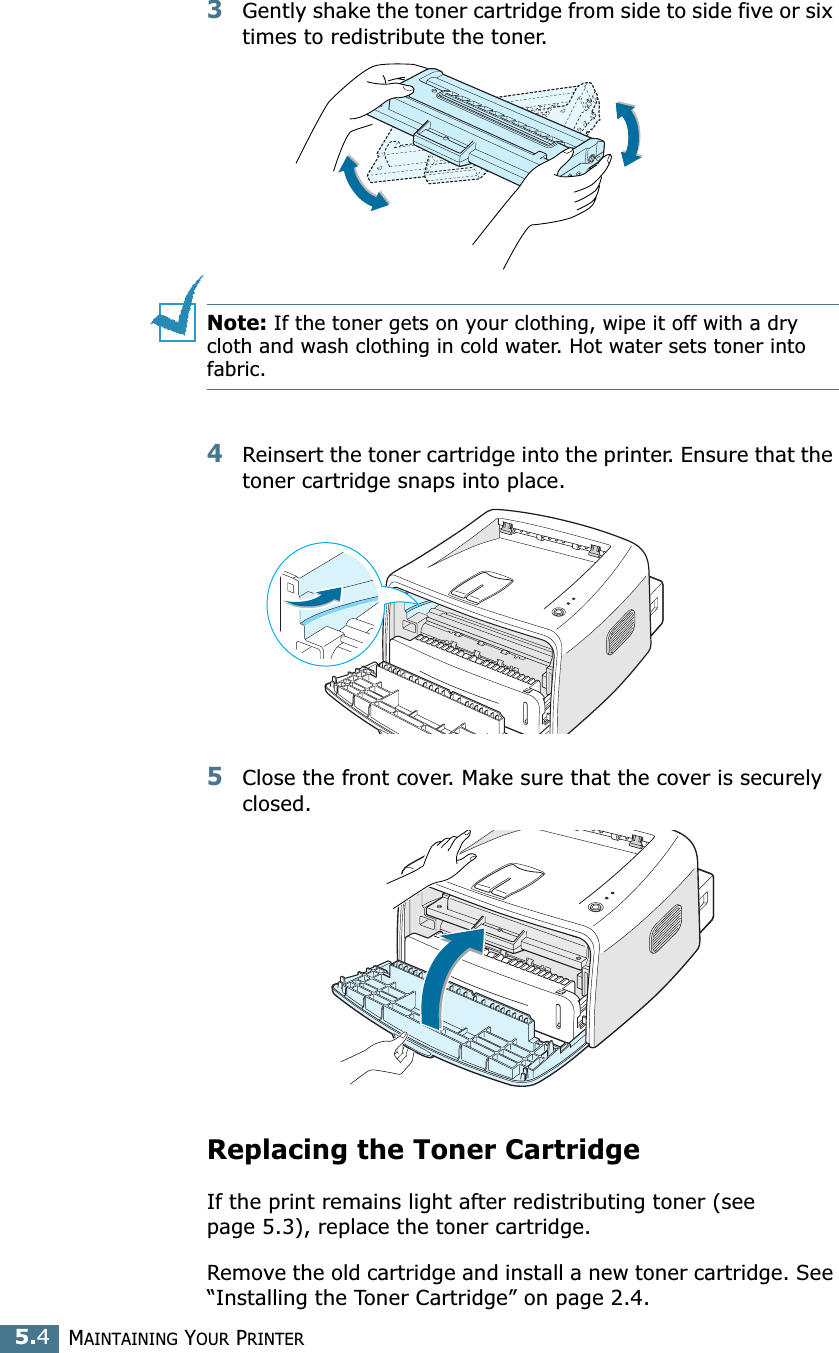 MAINTAINING YOUR PRINTER5.43Gently shake the toner cartridge from side to side five or six times to redistribute the toner.Note: If the toner gets on your clothing, wipe it off with a dry cloth and wash clothing in cold water. Hot water sets toner into fabric.4Reinsert the toner cartridge into the printer. Ensure that the toner cartridge snaps into place.5Close the front cover. Make sure that the cover is securely closed.Replacing the Toner CartridgeIf the print remains light after redistributing toner (see page 5.3), replace the toner cartridge. Remove the old cartridge and install a new toner cartridge. See “Installing the Toner Cartridge” on page 2.4. 