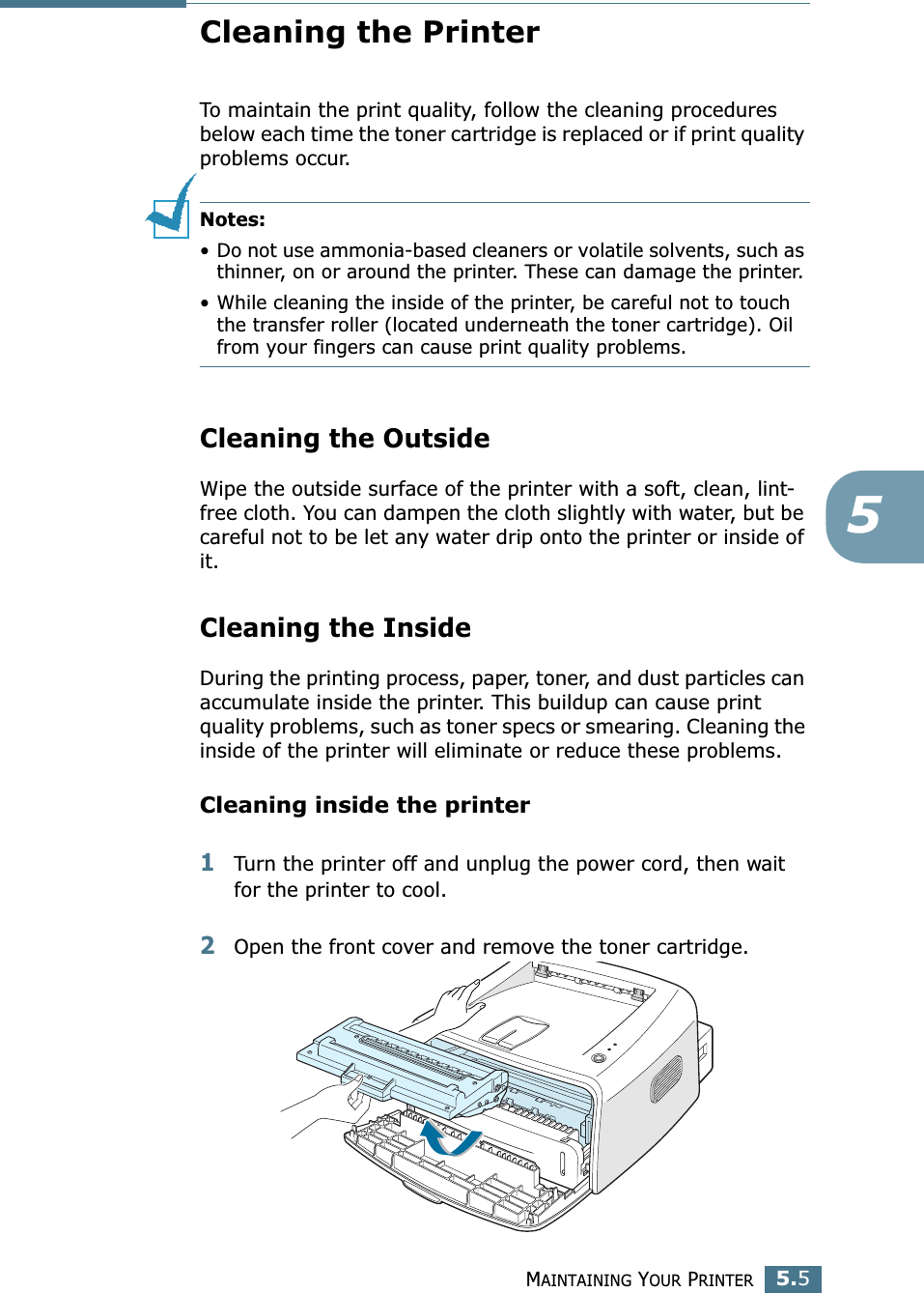 MAINTAINING YOUR PRINTER5.55Cleaning the PrinterTo maintain the print quality, follow the cleaning procedures below each time the toner cartridge is replaced or if print quality problems occur.Notes: • Do not use ammonia-based cleaners or volatile solvents, such as thinner, on or around the printer. These can damage the printer.• While cleaning the inside of the printer, be careful not to touch the transfer roller (located underneath the toner cartridge). Oil from your fingers can cause print quality problems.Cleaning the OutsideWipe the outside surface of the printer with a soft, clean, lint-free cloth. You can dampen the cloth slightly with water, but be careful not to be let any water drip onto the printer or inside of it.Cleaning the InsideDuring the printing process, paper, toner, and dust particles can accumulate inside the printer. This buildup can cause print quality problems, such as toner specs or smearing. Cleaning the inside of the printer will eliminate or reduce these problems.Cleaning inside the printer1Turn the printer off and unplug the power cord, then wait for the printer to cool.2Open the front cover and remove the toner cartridge.