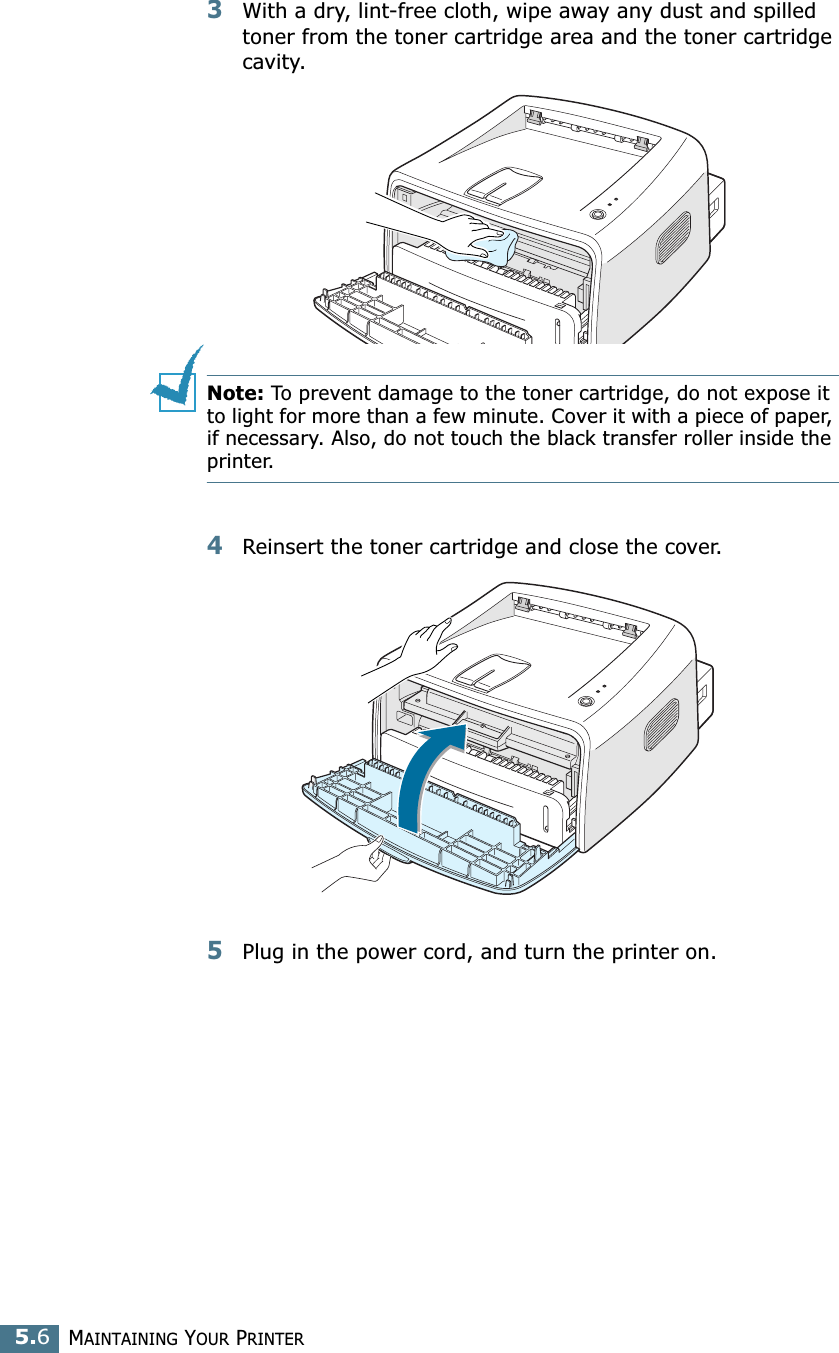 MAINTAINING YOUR PRINTER5.63With a dry, lint-free cloth, wipe away any dust and spilled toner from the toner cartridge area and the toner cartridge cavity.Note: To prevent damage to the toner cartridge, do not expose it to light for more than a few minute. Cover it with a piece of paper, if necessary. Also, do not touch the black transfer roller inside the printer. 4Reinsert the toner cartridge and close the cover.5Plug in the power cord, and turn the printer on.