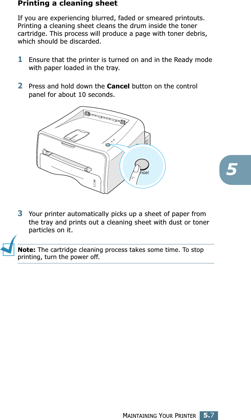 MAINTAINING YOUR PRINTER5.75Printing a cleaning sheet If you are experiencing blurred, faded or smeared printouts. Printing a cleaning sheet cleans the drum inside the toner cartridge. This process will produce a page with toner debris, which should be discarded.1Ensure that the printer is turned on and in the Ready mode with paper loaded in the tray.2Press and hold down the Cancel button on the control panel for about 10 seconds.3Your printer automatically picks up a sheet of paper from the tray and prints out a cleaning sheet with dust or toner particles on it.Note: The cartridge cleaning process takes some time. To stop printing, turn the power off.