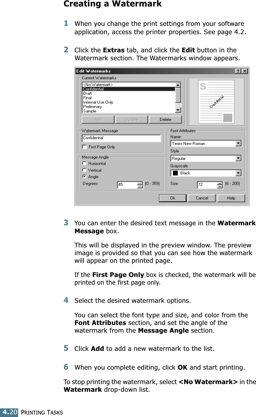 PRINTING TASKS4.20Creating a Watermark1When you change the print settings from your software application, access the printer properties. See page 4.2. 2Click the Extras tab, and click the Edit button in the Watermark section. The Watermarks window appears. 3You can enter the desired text message in the Watermark Message box. This will be displayed in the preview window. The preview image is provided so that you can see how the watermark will appear on the printed page. If the First Page Only box is checked, the watermark will be printed on the first page only.4Select the desired watermark options. You can select the font type and size, and color from the Font Attributes section, and set the angle of the watermark from the Message Angle section. 5Click Add to add a new watermark to the list.   6When you complete editing, click OK and start printing. To stop printing the watermark, select &lt;No Watermark&gt; in the Watermark drop-down list. 