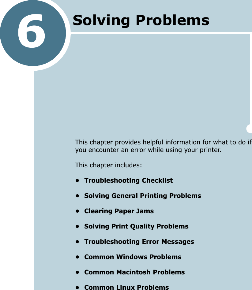 6This chapter provides helpful information for what to do if you encounter an error while using your printer. This chapter includes:• Troubleshooting Checklist• Solving General Printing Problems• Clearing Paper Jams• Solving Print Quality Problems• Troubleshooting Error Messages• Common Windows Problems• Common Macintosh Problems• Common Linux ProblemsSolving Problems 