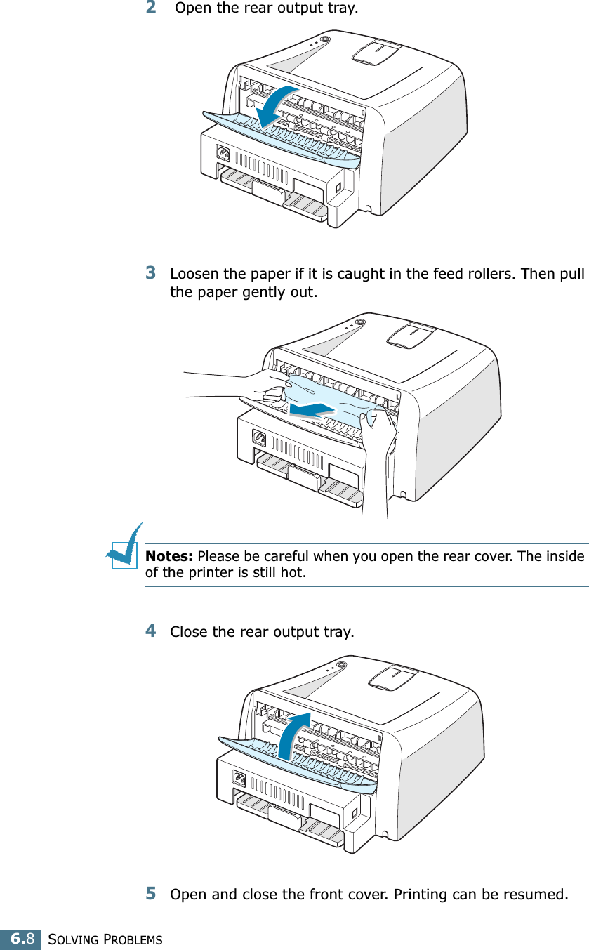 SOLVING PROBLEMS6.82 Open the rear output tray. 3Loosen the paper if it is caught in the feed rollers. Then pull the paper gently out. Notes: Please be careful when you open the rear cover. The inside of the printer is still hot.4Close the rear output tray.5Open and close the front cover. Printing can be resumed.