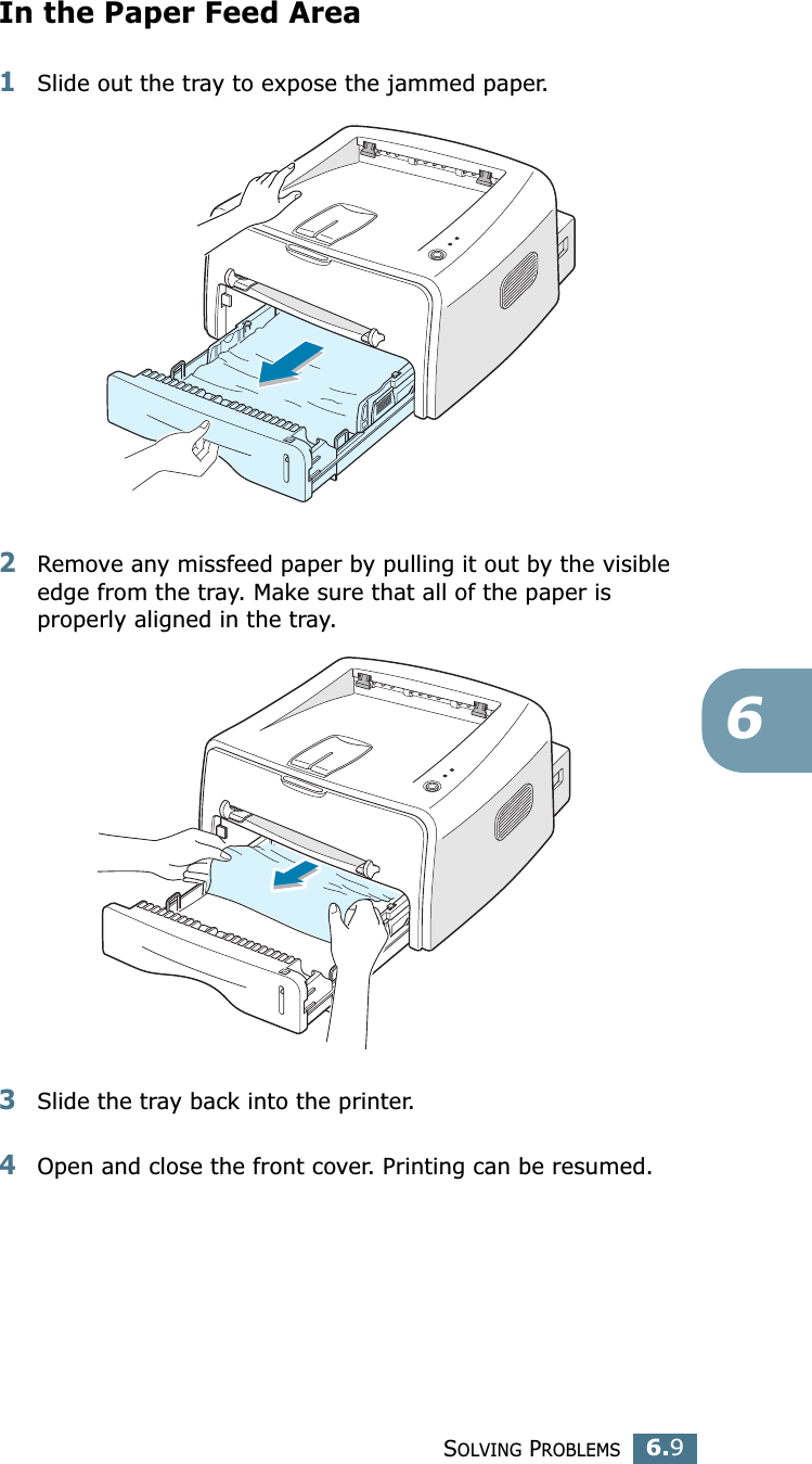 SOLVING PROBLEMS6.96In the Paper Feed Area1Slide out the tray to expose the jammed paper.2Remove any missfeed paper by pulling it out by the visible edge from the tray. Make sure that all of the paper is properly aligned in the tray. 3Slide the tray back into the printer. 4Open and close the front cover. Printing can be resumed. 