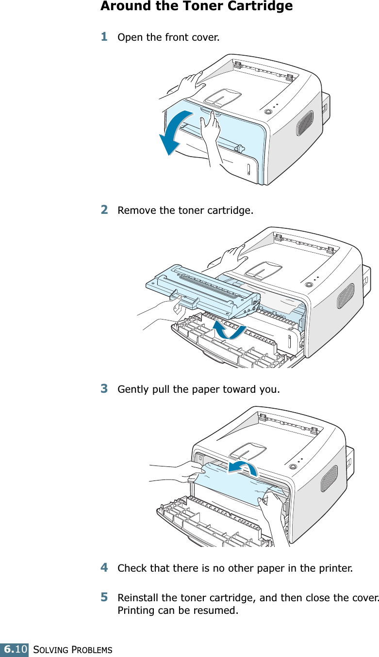 SOLVING PROBLEMS6.10Around the Toner Cartridge1Open the front cover.2Remove the toner cartridge.3Gently pull the paper toward you. 4Check that there is no other paper in the printer. 5Reinstall the toner cartridge, and then close the cover. Printing can be resumed. 