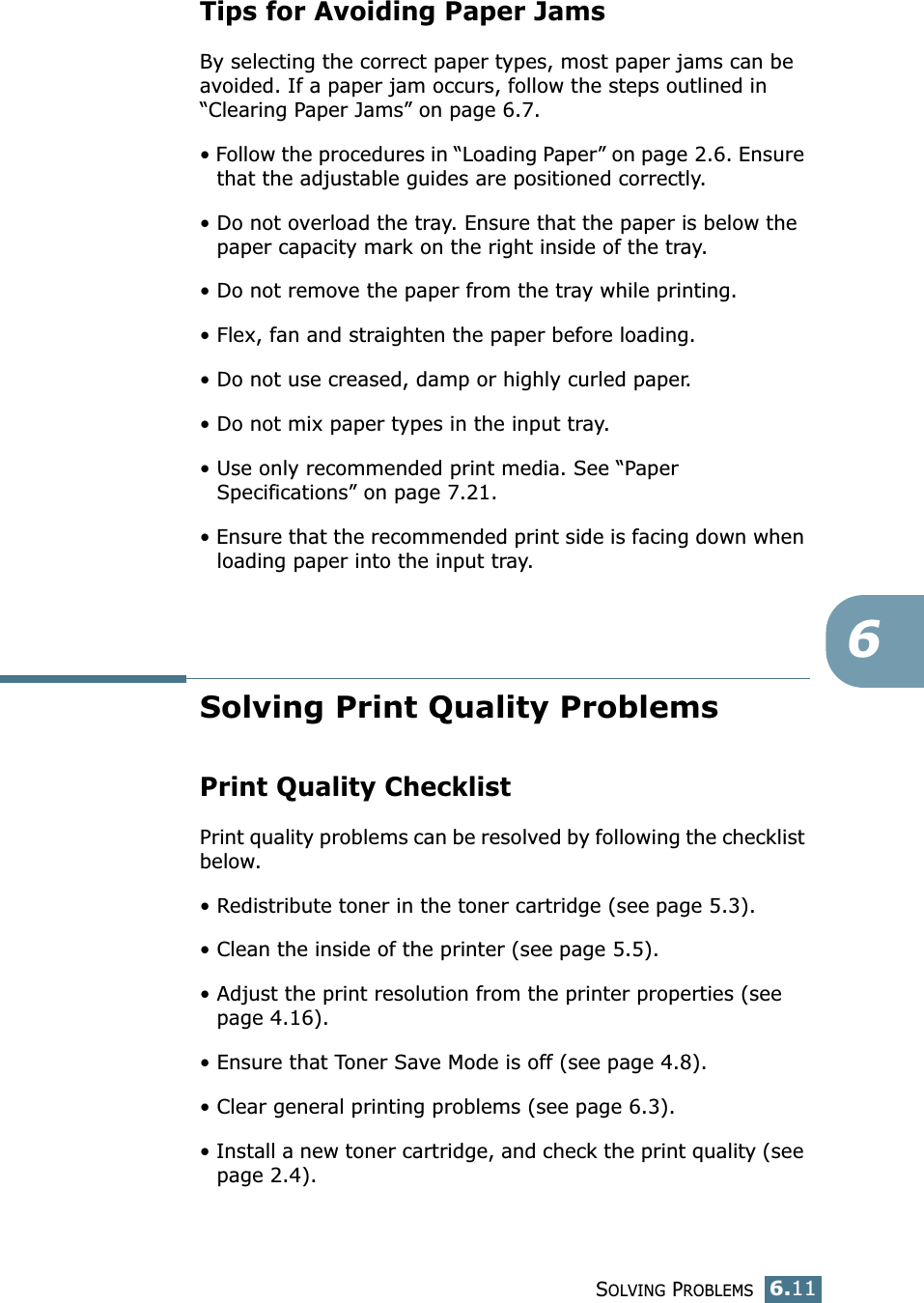 SOLVING PROBLEMS6.116Tips for Avoiding Paper JamsBy selecting the correct paper types, most paper jams can be avoided. If a paper jam occurs, follow the steps outlined in “Clearing Paper Jams” on page 6.7. • Follow the procedures in “Loading Paper” on page 2.6. Ensure that the adjustable guides are positioned correctly.• Do not overload the tray. Ensure that the paper is below the paper capacity mark on the right inside of the tray.• Do not remove the paper from the tray while printing.• Flex, fan and straighten the paper before loading. • Do not use creased, damp or highly curled paper.• Do not mix paper types in the input tray.• Use only recommended print media. See “Paper Specifications” on page 7.21.• Ensure that the recommended print side is facing down when loading paper into the input tray.Solving Print Quality ProblemsPrint Quality ChecklistPrint quality problems can be resolved by following the checklist below.• Redistribute toner in the toner cartridge (see page 5.3).• Clean the inside of the printer (see page 5.5).• Adjust the print resolution from the printer properties (see page 4.16).• Ensure that Toner Save Mode is off (see page 4.8).• Clear general printing problems (see page 6.3).• Install a new toner cartridge, and check the print quality (see page 2.4). 