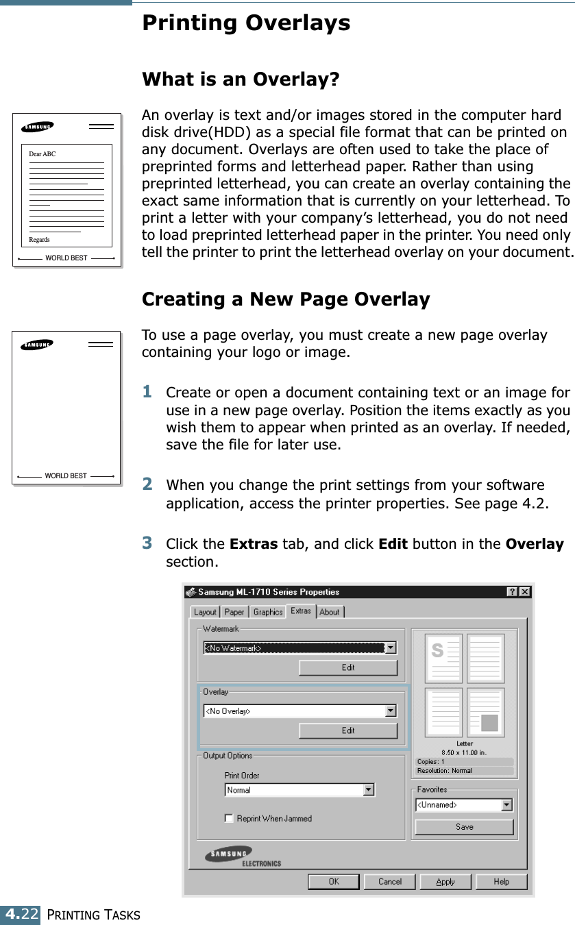 PRINTING TASKS4.22Printing OverlaysWhat is an Overlay?An overlay is text and/or images stored in the computer hard disk drive(HDD) as a special file format that can be printed on any document. Overlays are often used to take the place of preprinted forms and letterhead paper. Rather than using preprinted letterhead, you can create an overlay containing the exact same information that is currently on your letterhead. To print a letter with your company’s letterhead, you do not need to load preprinted letterhead paper in the printer. You need only tell the printer to print the letterhead overlay on your document.Creating a New Page OverlayTo use a page overlay, you must create a new page overlay containing your logo or image.1Create or open a document containing text or an image for use in a new page overlay. Position the items exactly as you wish them to appear when printed as an overlay. If needed, save the file for later use.2When you change the print settings from your software application, access the printer properties. See page 4.2.3Click the Extras tab, and click Edit button in the Overlay section. WORLD BESTDear ABCRegardsWORLD BEST