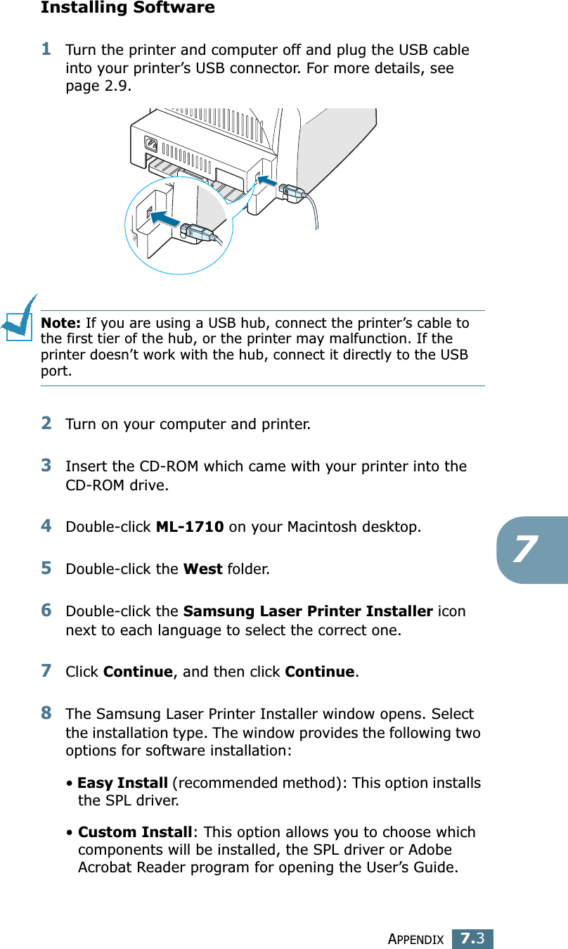 APPENDIX7.37Installing Software1Turn the printer and computer off and plug the USB cable into your printer’s USB connector. For more details, see page 2.9. Note: If you are using a USB hub, connect the printer’s cable to the first tier of the hub, or the printer may malfunction. If the printer doesn’t work with the hub, connect it directly to the USB port. 2Turn on your computer and printer.3Insert the CD-ROM which came with your printer into the CD-ROM drive.4Double-click ML-1710 on your Macintosh desktop.5Double-click the West folder. 6Double-click the Samsung Laser Printer Installer icon next to each language to select the correct one. 7Click Continue, and then click Continue.8The Samsung Laser Printer Installer window opens. Select the installation type. The window provides the following two options for software installation:• Easy Install (recommended method): This option installs the SPL driver. • Custom Install: This option allows you to choose which components will be installed, the SPL driver or Adobe Acrobat Reader program for opening the User’s Guide. 