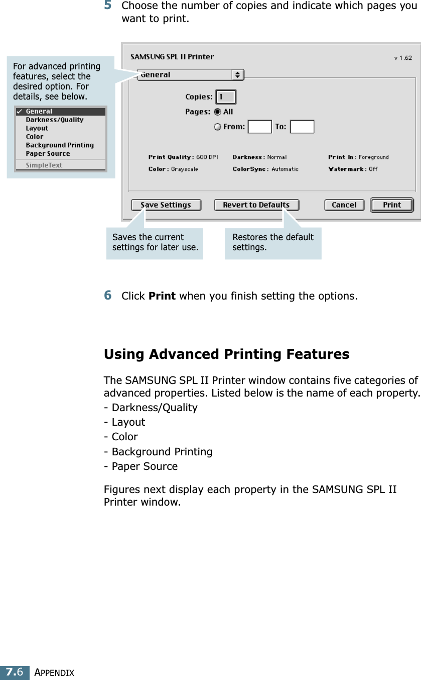 APPENDIX7.65Choose the number of copies and indicate which pages you want to print. 6Click Print when you finish setting the options.Using Advanced Printing FeaturesThe SAMSUNG SPL II Printer window contains five categories of advanced properties. Listed below is the name of each property.- Darkness/Quality- Layout- Color- Background Printing- Paper SourceFigures next display each property in the SAMSUNG SPL II Printer window.Saves the current settings for later use.Restores the default settings.For advanced printing features, select the desired option. For details, see below.