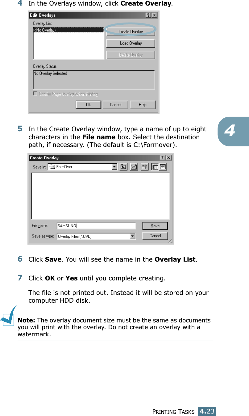 PRINTING TASKS4.2344In the Overlays window, click Create Overlay. 5In the Create Overlay window, type a name of up to eight characters in the File name box. Select the destination path, if necessary. (The default is C:\Formover).6Click Save. You will see the name in the Overlay List. 7Click OK or Yes until you complete creating. The file is not printed out. Instead it will be stored on your computer HDD disk. Note: The overlay document size must be the same as documents you will print with the overlay. Do not create an overlay with a watermark. 