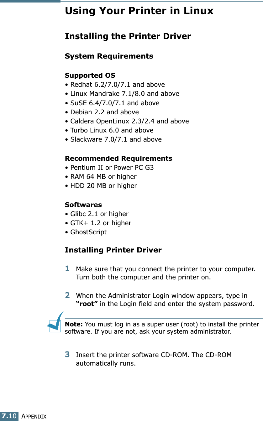 APPENDIX7.10Using Your Printer in LinuxInstalling the Printer DriverSystem RequirementsSupported OS• Redhat 6.2/7.0/7.1 and above• Linux Mandrake 7.1/8.0 and above• SuSE 6.4/7.0/7.1 and above• Debian 2.2 and above• Caldera OpenLinux 2.3/2.4 and above• Turbo Linux 6.0 and above• Slackware 7.0/7.1 and aboveRecommended Requirements• Pentium II or Power PC G3• RAM 64 MB or higher• HDD 20 MB or higherSoftwares• Glibc 2.1 or higher• GTK+ 1.2 or higher• GhostScriptInstalling Printer Driver1Make sure that you connect the printer to your computer. Turn both the computer and the printer on.2When the Administrator Login window appears, type in “root” in the Login field and enter the system password.Note: You must log in as a super user (root) to install the printer software. If you are not, ask your system administrator.3Insert the printer software CD-ROM. The CD-ROM automatically runs.