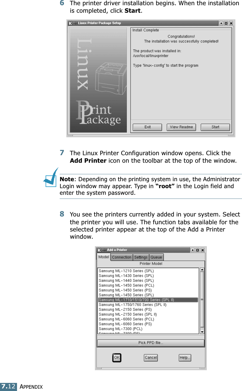 APPENDIX7.126The printer driver installation begins. When the installation is completed, click Start.7The Linux Printer Configuration window opens. Click the Add Printer icon on the toolbar at the top of the window.Note: Depending on the printing system in use, the Administrator Login window may appear. Type in “root” in the Login field and enter the system password.8You see the printers currently added in your system. Select the printer you will use. The function tabs available for the selected printer appear at the top of the Add a Printer window. 