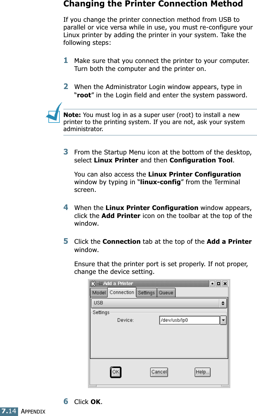 APPENDIX7.14Changing the Printer Connection MethodIf you change the printer connection method from USB to parallel or vice versa while in use, you must re-configure your Linux printer by adding the printer in your system. Take the following steps:1Make sure that you connect the printer to your computer. Turn both the computer and the printer on.2When the Administrator Login window appears, type in “root” in the Login field and enter the system password.Note: You must log in as a super user (root) to install a new printer to the printing system. If you are not, ask your system administrator.3From the Startup Menu icon at the bottom of the desktop, select Linux Printer and then Configuration Tool. You can also access the Linux Printer Configuration window by typing in “linux-config” from the Terminal screen.4When the Linux Printer Configuration window appears, click the Add Printer icon on the toolbar at the top of the window.5Click the Connection tab at the top of the Add a Printer window.Ensure that the printer port is set properly. If not proper, change the device setting.6Click OK. 