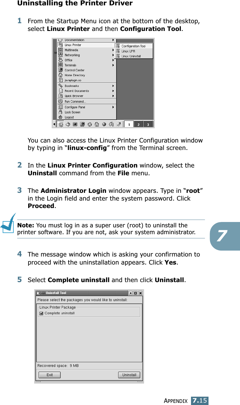 APPENDIX7.157Uninstalling the Printer Driver1From the Startup Menu icon at the bottom of the desktop, select Linux Printer and then Configuration Tool.You can also access the Linux Printer Configuration window by typing in “linux-config” from the Terminal screen. 2In the Linux Printer Configuration window, select the Uninstall command from the File menu. 3The Administrator Login window appears. Type in “root” in the Login field and enter the system password. Click Proceed.Note: You must log in as a super user (root) to uninstall the printer software. If you are not, ask your system administrator. 4The message window which is asking your confirmation to proceed with the uninstallation appears. Click Yes.5Select Complete uninstall and then click Uninstall.