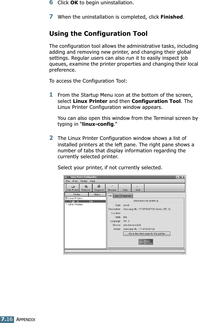 APPENDIX7.166Click OK to begin uninstallation. 7When the uninstallation is completed, click Finished.Using the Configuration ToolThe configuration tool allows the administrative tasks, including adding and removing new printer, and changing their global settings. Regular users can also run it to easily inspect job queues, examine the printer properties and changing their local preference.To access the Configuration Tool:1From the Startup Menu icon at the bottom of the screen, select Linux Printer and then Configuration Tool. The Linux Printer Configuration window appears. You can also open this window from the Terminal screen by typing in “linux-config.”2The Linux Printer Configuration window shows a list of installed printers at the left pane. The right pane shows a number of tabs that display information regarding the currently selected printer. Select your printer, if not currently selected.