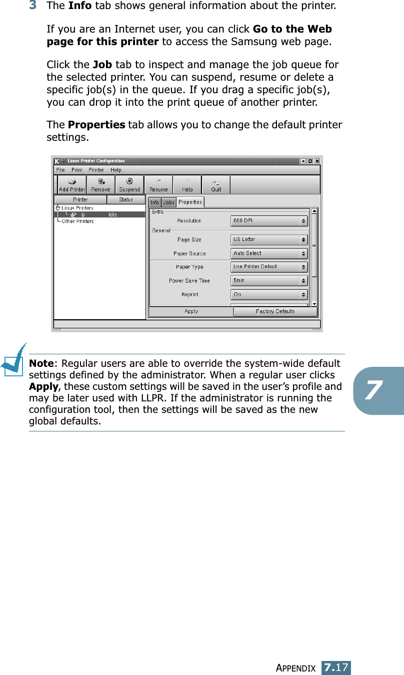 APPENDIX7.1773The Info tab shows general information about the printer. If you are an Internet user, you can click Go to the Web page for this printer to access the Samsung web page. Click the Job tab to inspect and manage the job queue for the selected printer. You can suspend, resume or delete a specific job(s) in the queue. If you drag a specific job(s), you can drop it into the print queue of another printer.The Properties tab allows you to change the default printer settings.Note: Regular users are able to override the system-wide default settings defined by the administrator. When a regular user clicks Apply, these custom settings will be saved in the user’s profile and may be later used with LLPR. If the administrator is running the configuration tool, then the settings will be saved as the new global defaults.