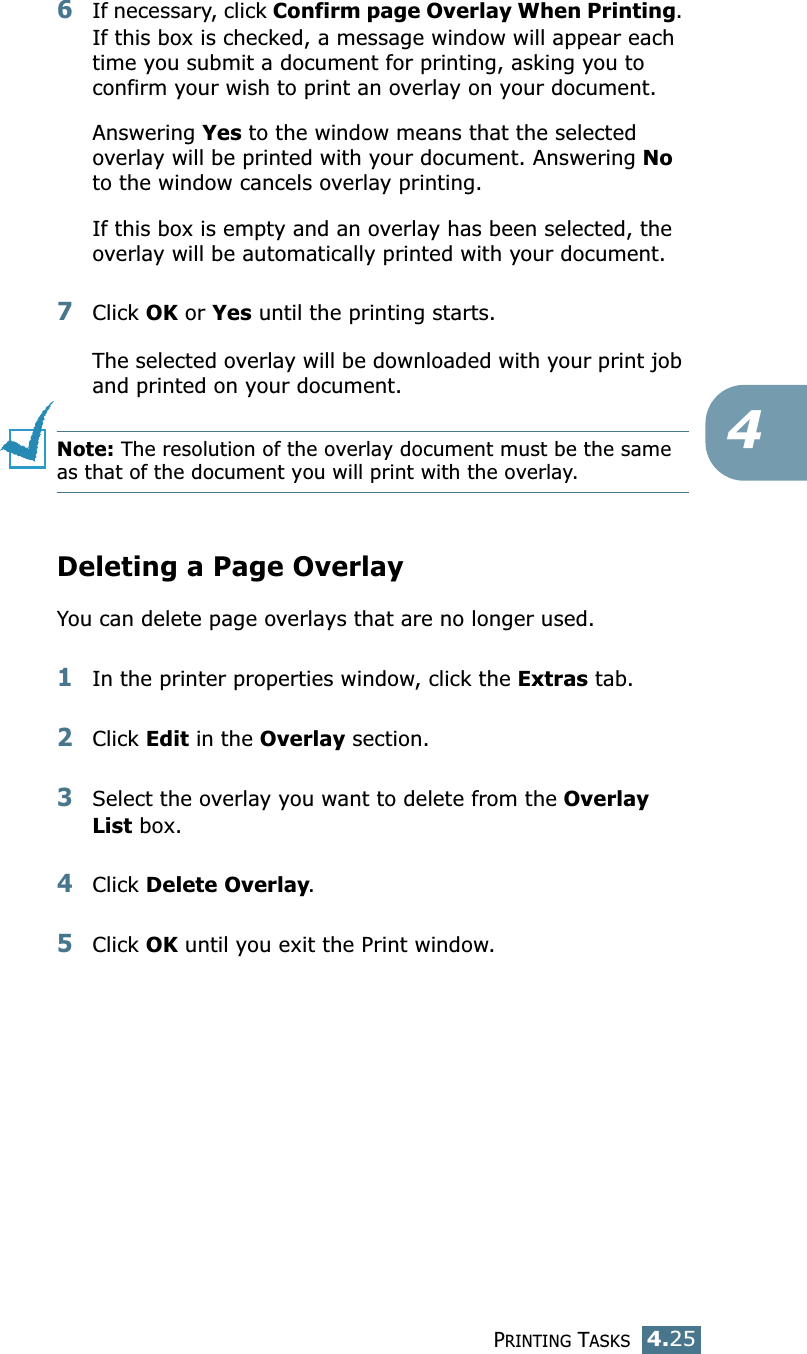 PRINTING TASKS4.2546If necessary, click Confirm page Overlay When Printing. If this box is checked, a message window will appear each time you submit a document for printing, asking you to confirm your wish to print an overlay on your document. Answering Yes to the window means that the selected overlay will be printed with your document. Answering No to the window cancels overlay printing. If this box is empty and an overlay has been selected, the overlay will be automatically printed with your document. 7Click OK or Yes until the printing starts. The selected overlay will be downloaded with your print job and printed on your document. Note: The resolution of the overlay document must be the same as that of the document you will print with the overlay.  Deleting a Page OverlayYou can delete page overlays that are no longer used. 1In the printer properties window, click the Extras tab. 2Click Edit in the Overlay section. 3Select the overlay you want to delete from the Overlay List box. 4Click Delete Overlay. 5Click OK until you exit the Print window.