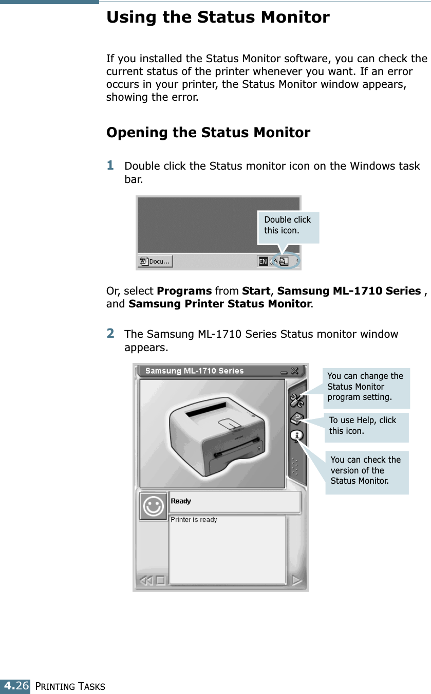 PRINTING TASKS4.26Using the Status MonitorIf you installed the Status Monitor software, you can check the current status of the printer whenever you want. If an error occurs in your printer, the Status Monitor window appears, showing the error. Opening the Status Monitor1Double click the Status monitor icon on the Windows task bar.Or, select Programs from Start, Samsung ML-1710 Series , and Samsung Printer Status Monitor. 2The Samsung ML-1710 Series Status monitor window appears.Double click this icon.You can change the Status Monitor program setting.To use Help, click this icon.You can check the version of the Status Monitor.