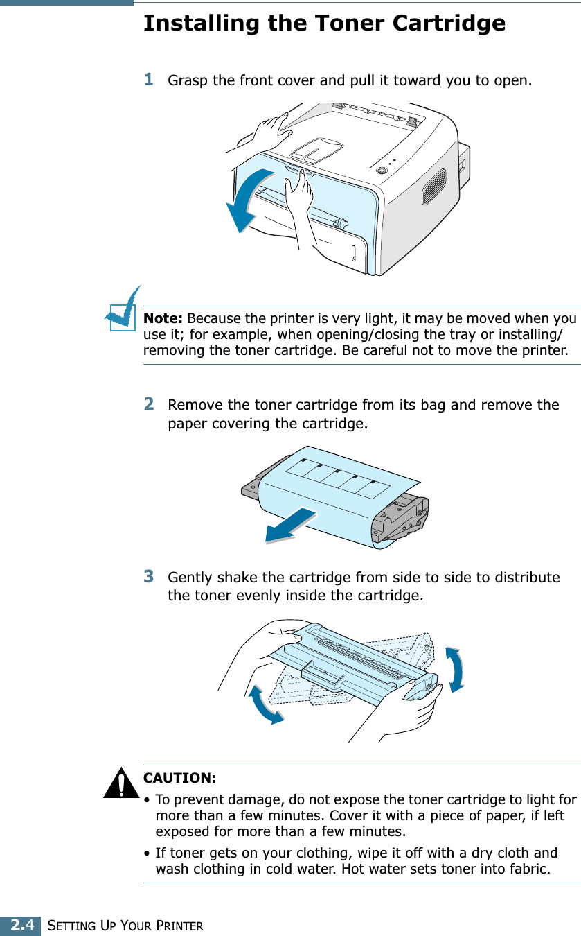 SETTING UP YOUR PRINTER2.4Installing the Toner Cartridge1Grasp the front cover and pull it toward you to open.Note: Because the printer is very light, it may be moved when you use it; for example, when opening/closing the tray or installing/removing the toner cartridge. Be careful not to move the printer.2Remove the toner cartridge from its bag and remove the paper covering the cartridge. 3Gently shake the cartridge from side to side to distribute the toner evenly inside the cartridge.CAUTION:•To prevent damage, do not expose the toner cartridge to light for more than a few minutes. Cover it with a piece of paper, if left exposed for more than a few minutes.• If toner gets on your clothing, wipe it off with a dry cloth and wash clothing in cold water. Hot water sets toner into fabric.