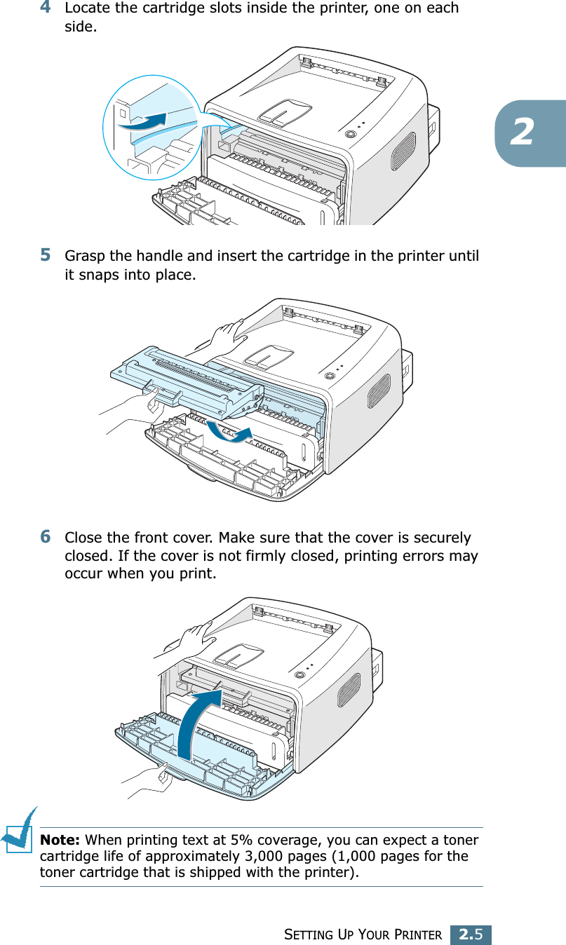 SETTING UP YOUR PRINTER2.524Locate the cartridge slots inside the printer, one on each side.5Grasp the handle and insert the cartridge in the printer until it snaps into place.6Close the front cover. Make sure that the cover is securely closed. If the cover is not firmly closed, printing errors may occur when you print.Note: When printing text at 5% coverage, you can expect a toner cartridge life of approximately 3,000 pages (1,000 pages for the toner cartridge that is shipped with the printer).