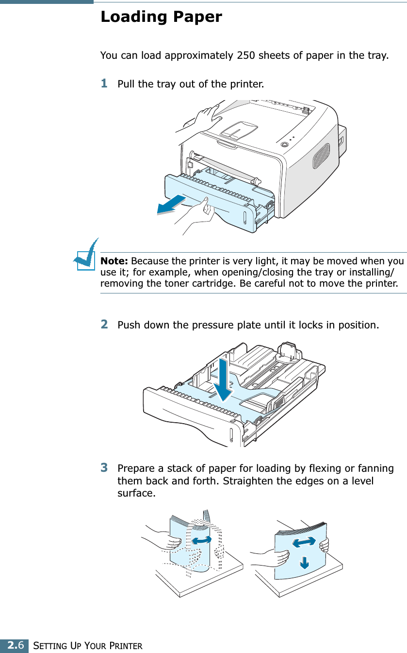 SETTING UP YOUR PRINTER2.6Loading PaperYou can load approximately 250 sheets of paper in the tray.1Pull the tray out of the printer.Note: Because the printer is very light, it may be moved when you use it; for example, when opening/closing the tray or installing/removing the toner cartridge. Be careful not to move the printer.2Push down the pressure plate until it locks in position.3Prepare a stack of paper for loading by flexing or fanning them back and forth. Straighten the edges on a level surface.
