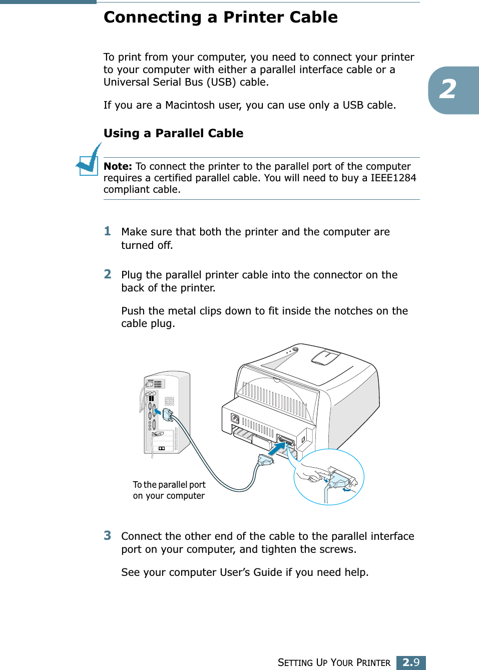 SETTING UP YOUR PRINTER2.92Connecting a Printer CableTo print from your computer, you need to connect your printer to your computer with either a parallel interface cable or a Universal Serial Bus (USB) cable. If you are a Macintosh user, you can use only a USB cable. Using a Parallel CableNote: To connect the printer to the parallel port of the computer requires a certified parallel cable. You will need to buy a IEEE1284 compliant cable.1Make sure that both the printer and the computer are turned off.2Plug the parallel printer cable into the connector on the back of the printer. Push the metal clips down to fit inside the notches on the cable plug.3Connect the other end of the cable to the parallel interface port on your computer, and tighten the screws. See your computer User’s Guide if you need help.To the parallel port on your computer