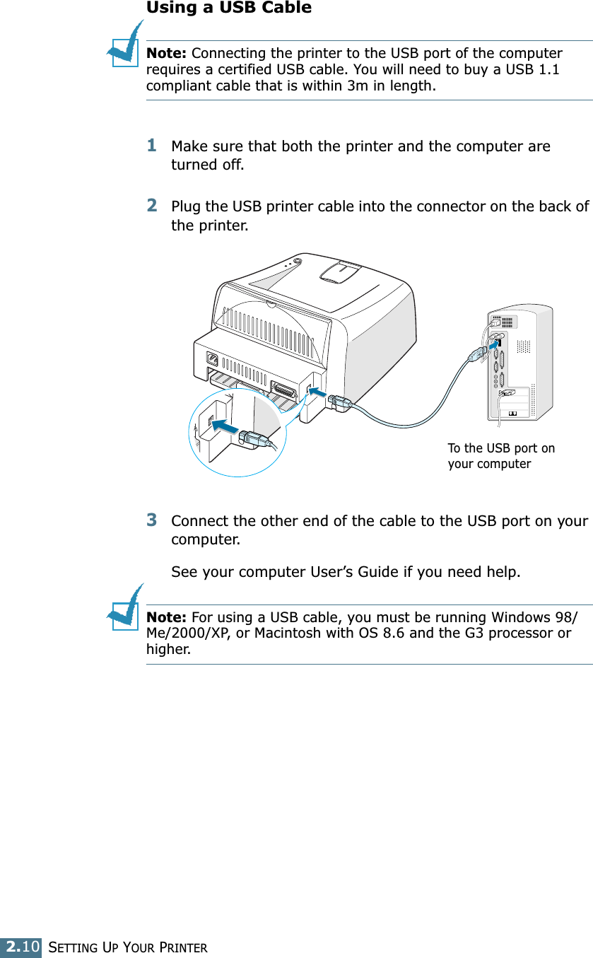 SETTING UP YOUR PRINTER2.10Using a USB CableNote: Connecting the printer to the USB port of the computer requires a certified USB cable. You will need to buy a USB 1.1 compliant cable that is within 3m in length. 1Make sure that both the printer and the computer are turned off.2Plug the USB printer cable into the connector on the back of the printer.3Connect the other end of the cable to the USB port on your computer. See your computer User’s Guide if you need help. Note: For using a USB cable, you must be running Windows 98/Me/2000/XP, or Macintosh with OS 8.6 and the G3 processor or higher. To the USB port on your computer
