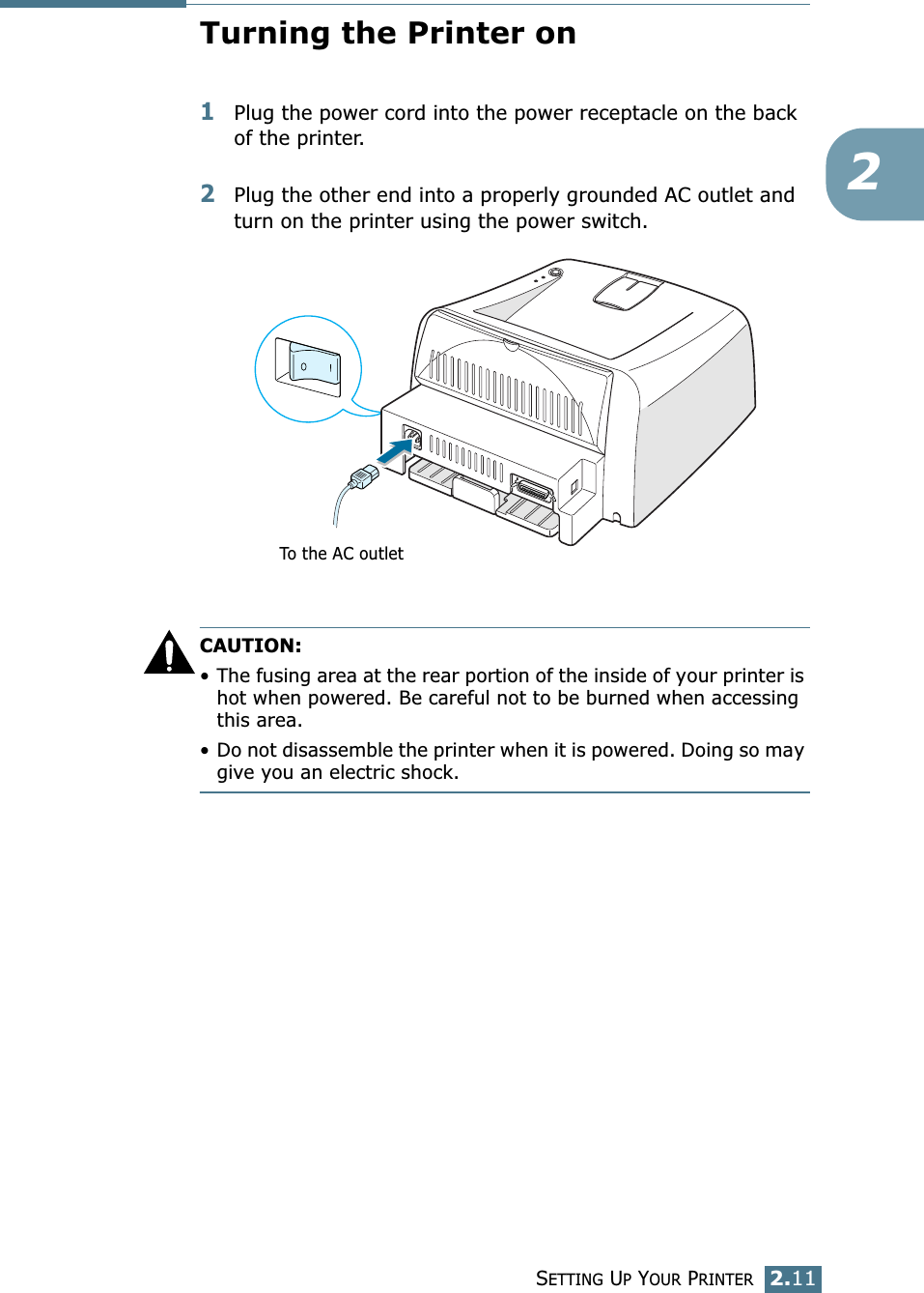 SETTING UP YOUR PRINTER2.112Turning the Printer on1Plug the power cord into the power receptacle on the back of the printer. 2Plug the other end into a properly grounded AC outlet and turn on the printer using the power switch. CAUTION:•The fusing area at the rear portion of the inside of your printer is hot when powered. Be careful not to be burned when accessing this area.•Do not disassemble the printer when it is powered. Doing so may give you an electric shock. To the AC outlet