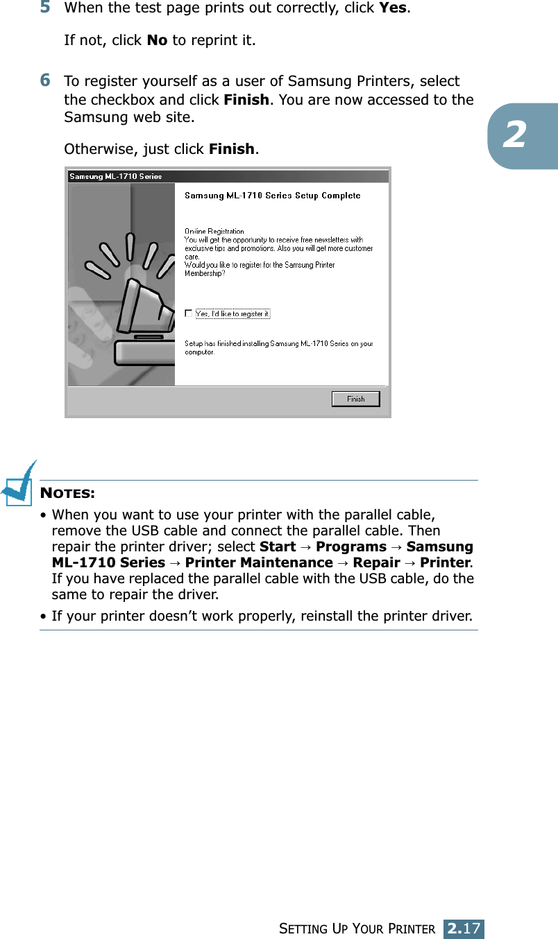 SETTING UP YOUR PRINTER2.1725When the test page prints out correctly, click Yes.If not, click No to reprint it.6To register yourself as a user of Samsung Printers, select the checkbox and click Finish. You are now accessed to the Samsung web site.Otherwise, just click Finish.NOTES:•When you want to use your printer with the parallel cable, remove the USB cable and connect the parallel cable. Then repair the printer driver; select Start → Programs → Samsung ML-1710 Series → Printer Maintenance → Repair → Printer. If you have replaced the parallel cable with the USB cable, do the same to repair the driver.• If your printer doesn’t work properly, reinstall the printer driver.