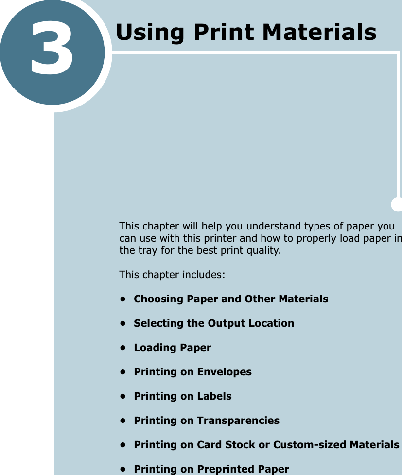 3This chapter will help you understand types of paper you can use with this printer and how to properly load paper in the tray for the best print quality. This chapter includes:• Choosing Paper and Other Materials• Selecting the Output Location• Loading Paper• Printing on Envelopes• Printing on Labels• Printing on Transparencies• Printing on Card Stock or Custom-sized Materials• Printing on Preprinted PaperUsing Print Materials