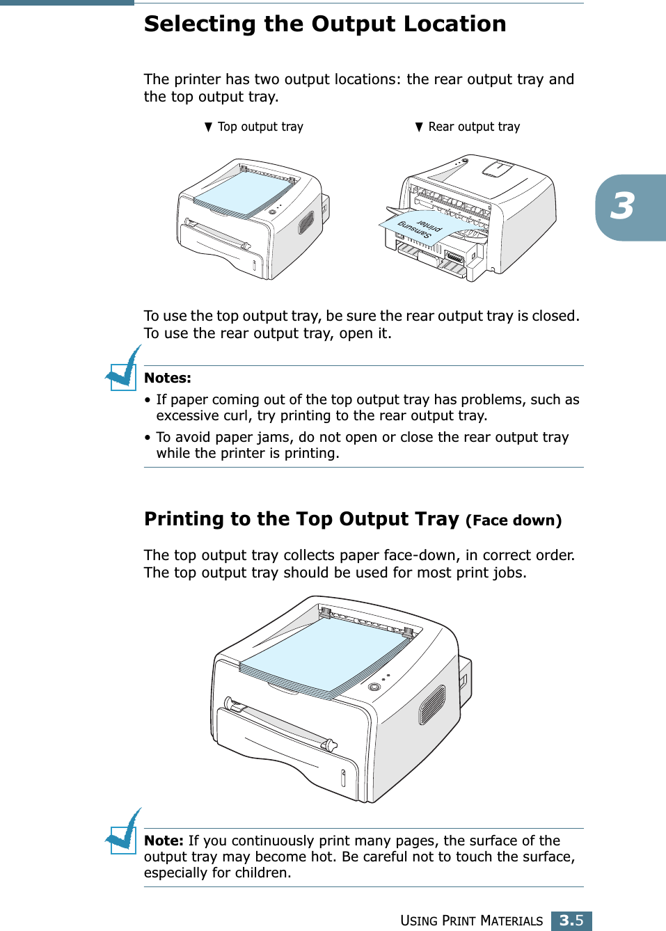 USING PRINT MATERIALS3.53Selecting the Output LocationThe printer has two output locations: the rear output tray and the top output tray. To use the top output tray, be sure the rear output tray is closed. To use the rear output tray, open it.Notes:•If paper coming out of the top output tray has problems, such as excessive curl, try printing to the rear output tray.•To avoid paper jams, do not open or close the rear output tray while the printer is printing.Printing to the Top Output Tray (Face down)The top output tray collects paper face-down, in correct order. The top output tray should be used for most print jobs.Note: If you continuously print many pages, the surface of the output tray may become hot. Be careful not to touch the surface, especially for children.❷ Top output tray ❷ Rear output tray