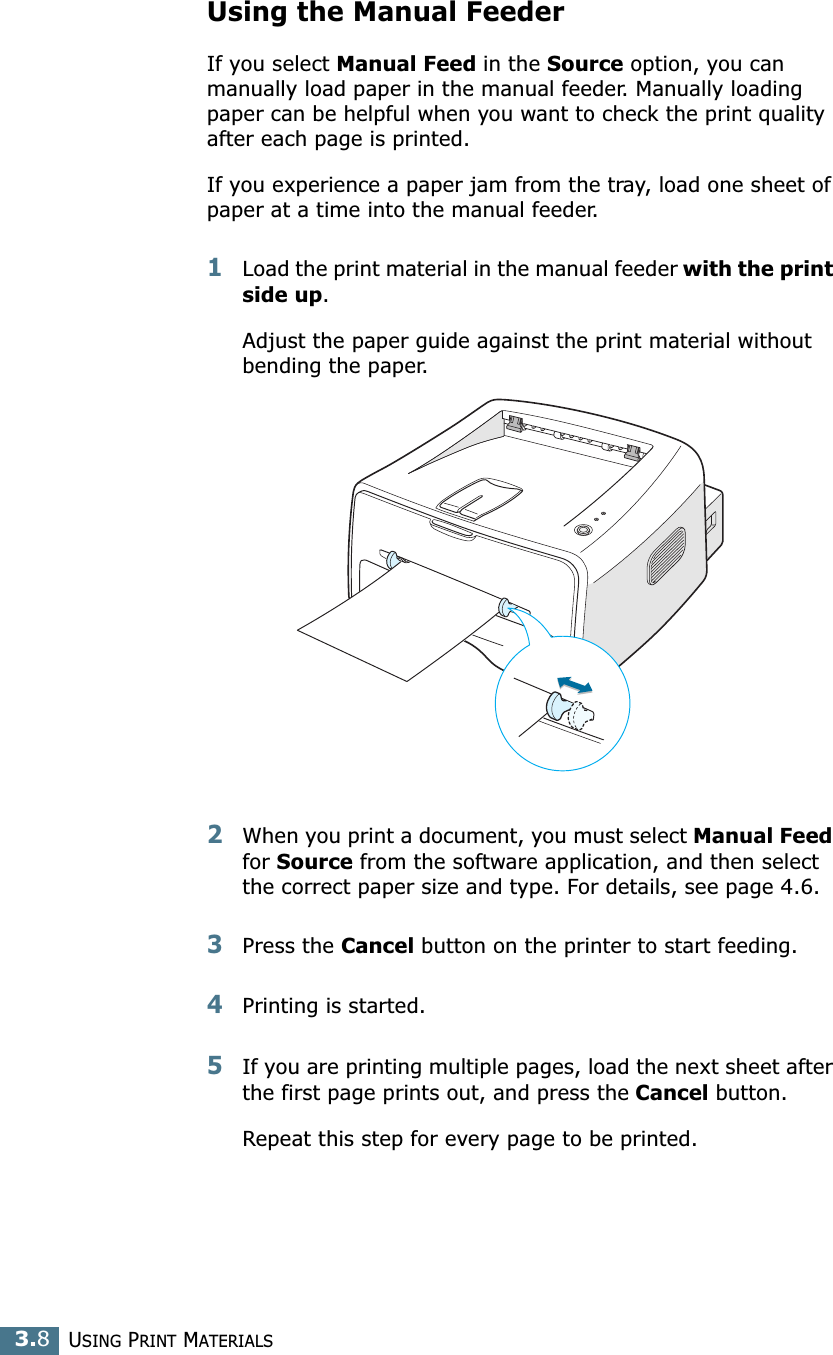 USING PRINT MATERIALS3.8Using the Manual FeederIf you select Manual Feed in the Source option, you can manually load paper in the manual feeder. Manually loading paper can be helpful when you want to check the print quality after each page is printed. If you experience a paper jam from the tray, load one sheet of paper at a time into the manual feeder. 1Load the print material in the manual feeder with the print side up. Adjust the paper guide against the print material without bending the paper.2When you print a document, you must select Manual Feed for Source from the software application, and then select the correct paper size and type. For details, see page 4.6. 3Press the Cancel button on the printer to start feeding.4Printing is started. 5If you are printing multiple pages, load the next sheet after the first page prints out, and press the Cancel button. Repeat this step for every page to be printed. 