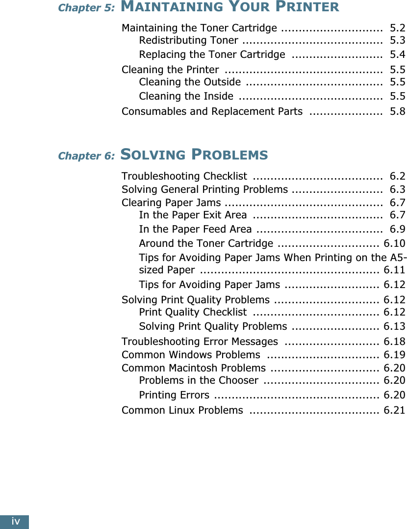 ivChapter 5: MAINTAINING YOUR PRINTERMaintaining the Toner Cartridge .............................  5.2Redistributing Toner ........................................  5.3Replacing the Toner Cartridge  ..........................  5.4Cleaning the Printer  .............................................  5.5Cleaning the Outside .......................................  5.5Cleaning the Inside  .........................................  5.5Consumables and Replacement Parts  .....................  5.8Chapter 6: SOLVING PROBLEMSTroubleshooting Checklist  .....................................  6.2Solving General Printing Problems ..........................  6.3Clearing Paper Jams .............................................  6.7In the Paper Exit Area  .....................................  6.7In the Paper Feed Area ....................................  6.9Around the Toner Cartridge ............................. 6.10Tips for Avoiding Paper Jams When Printing on the A5-sized Paper  ................................................... 6.11Tips for Avoiding Paper Jams ........................... 6.12Solving Print Quality Problems .............................. 6.12Print Quality Checklist  .................................... 6.12Solving Print Quality Problems ......................... 6.13Troubleshooting Error Messages  ........................... 6.18Common Windows Problems  ................................ 6.19Common Macintosh Problems ............................... 6.20Problems in the Chooser  ................................. 6.20Printing Errors ............................................... 6.20Common Linux Problems  ..................................... 6.21