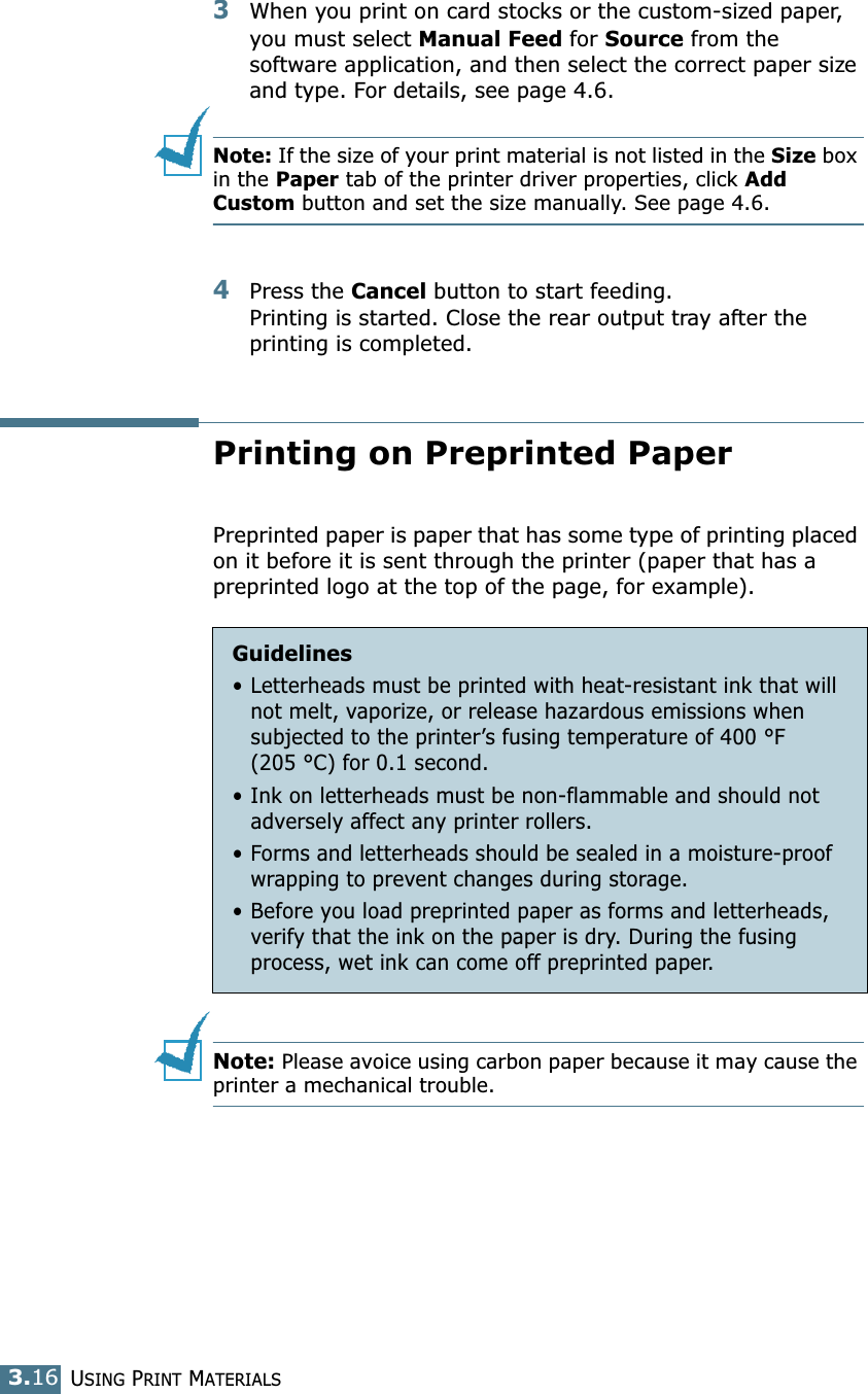USING PRINT MATERIALS3.163When you print on card stocks or the custom-sized paper, you must select Manual Feed for Source from the software application, and then select the correct paper size and type. For details, see page 4.6.Note: If the size of your print material is not listed in the Size box in the Paper tab of the printer driver properties, click Add Custom button and set the size manually. See page 4.6. 4Press the Cancel button to start feeding. Printing is started. Close the rear output tray after the printing is completed.Printing on Preprinted PaperPreprinted paper is paper that has some type of printing placed on it before it is sent through the printer (paper that has a preprinted logo at the top of the page, for example).Note: Please avoice using carbon paper because it may cause the printer a mechanical trouble.Guidelines• Letterheads must be printed with heat-resistant ink that will not melt, vaporize, or release hazardous emissions when subjected to the printer’s fusing temperature of 400 °F (205 °C) for 0.1 second.• Ink on letterheads must be non-flammable and should not adversely affect any printer rollers.•Forms and letterheads should be sealed in a moisture-proof wrapping to prevent changes during storage.• Before you load preprinted paper as forms and letterheads, verify that the ink on the paper is dry. During the fusing process, wet ink can come off preprinted paper.